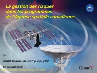 La gestion des risques
dans les programmes
de l’Agence spatiale canadienne
par
SERGE GARON, CD, EurIng, ing., PMP
Le 22 avril 2008
Agence spatiale canadienne 22 avril 2008
 