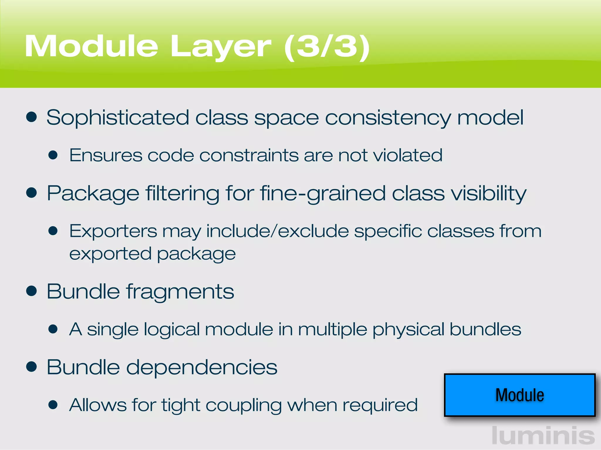 luminis 
Module Layer (3/3) 
• Sophisticated class space consistency model 
• Ensures code constraints are not violated 
• Package filtering for fine-grained class visibility 
• Exporters may include/exclude specific classes from 
exported package 
• Bundle fragments 
• A single logical module in multiple physical bundles 
• Bundle dependencies 
• Allows for tight coupling when required Module 
 