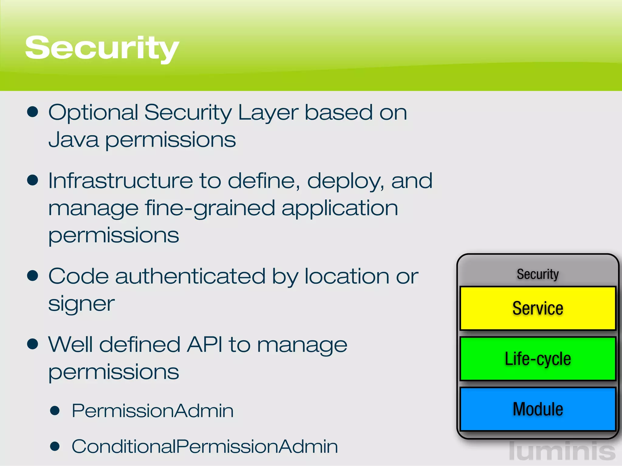 Service 
Life-cycle 
luminis 
Security 
• Optional Security Layer based on 
Java permissions 
• Infrastructure to define, deploy, and 
manage fine-grained application 
permissions 
• Code authenticated by location or 
signer 
• Well defined API to manage 
permissions 
• PermissionAdmin 
• ConditionalPermissionAdmin 
Security 
Module 
 