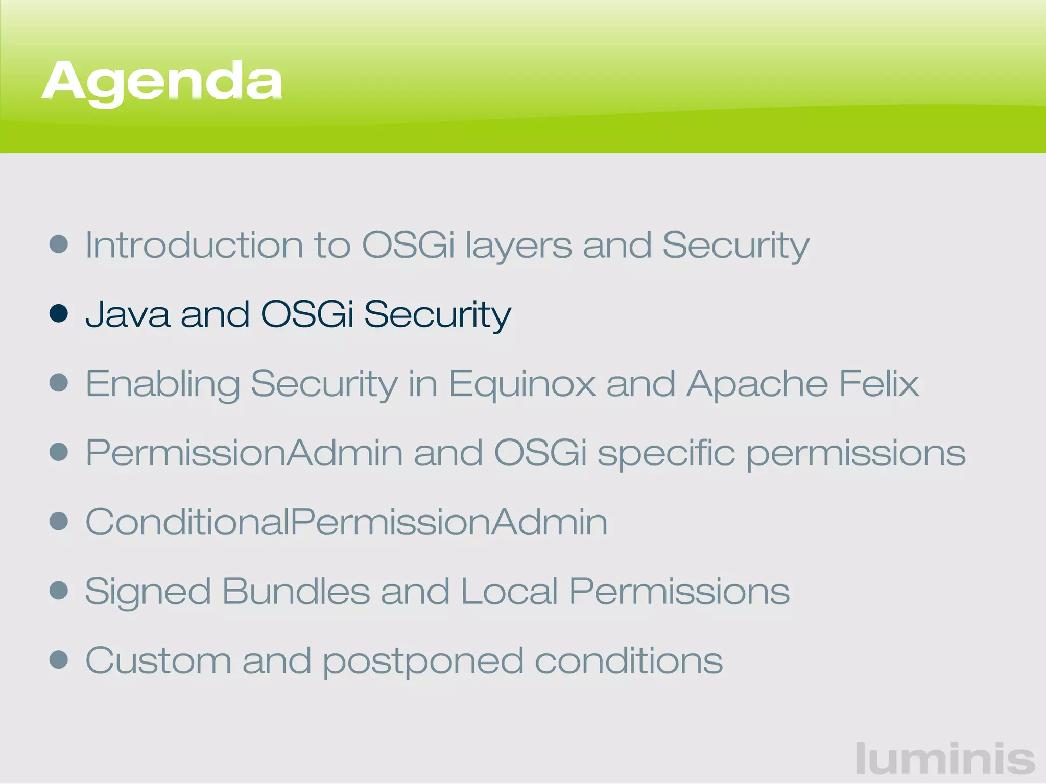 luminis 
Agenda 
• Introduction to OSGi layers and Security 
• Java and OSGi Security 
• Enabling Security in Equinox and Apache Felix 
• PermissionAdmin and OSGi specific permissions 
• ConditionalPermissionAdmin 
• Signed Bundles and Local Permissions 
• Custom and postponed conditions 
 