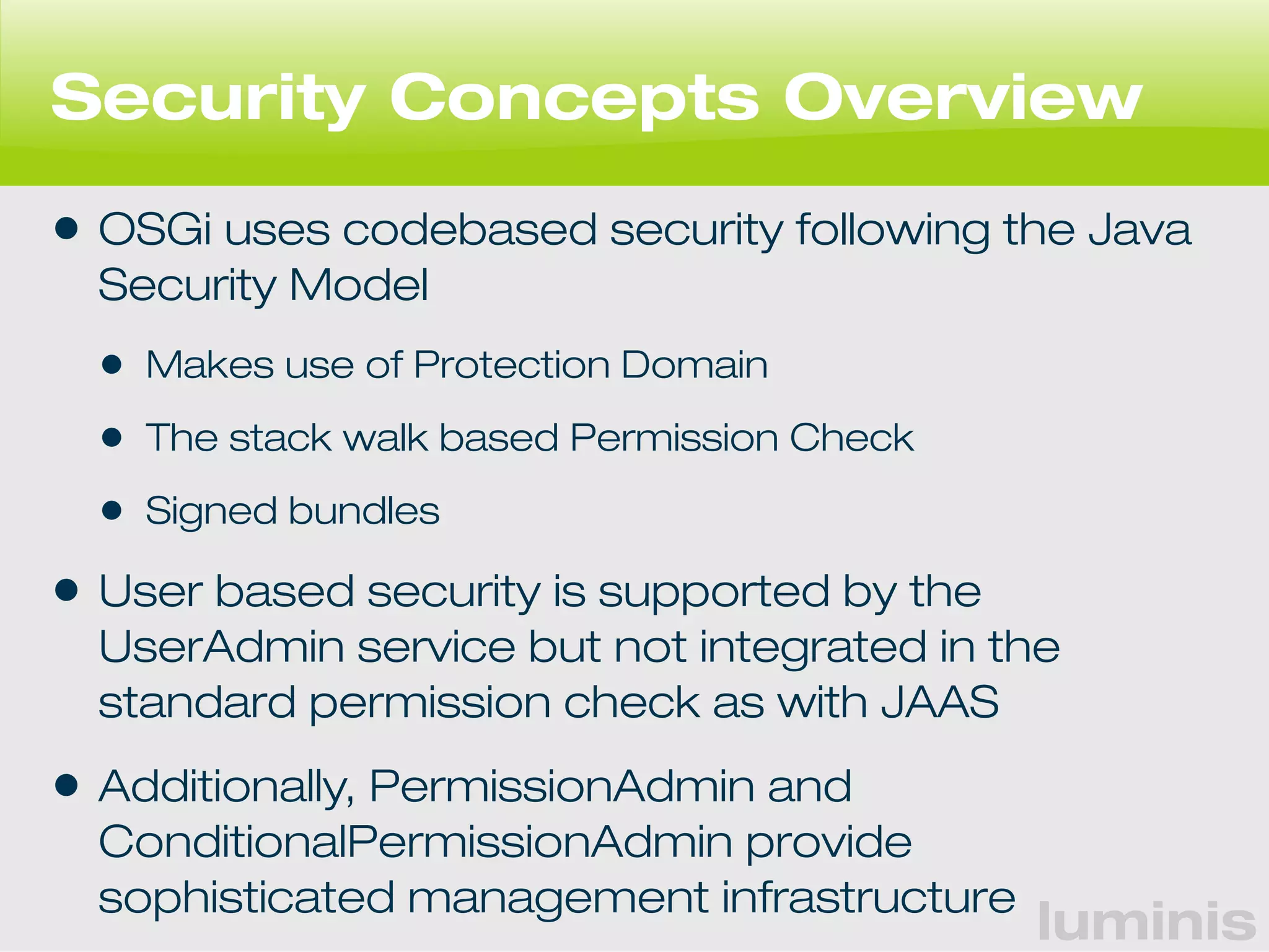 Security Concepts Overview 
• OSGi uses codebased security following the Java 
Security Model 
• Makes use of Protection Domain 
• The stack walk based Permission Check 
• Signed bundles 
• User based security is supported by the 
UserAdmin service but not integrated in the 
standard permission check as with JAAS 
• Additionally, PermissionAdmin and 
ConditionalPermissionAdmin provide 
sophisticated management infrastructure 
luminis 
 
