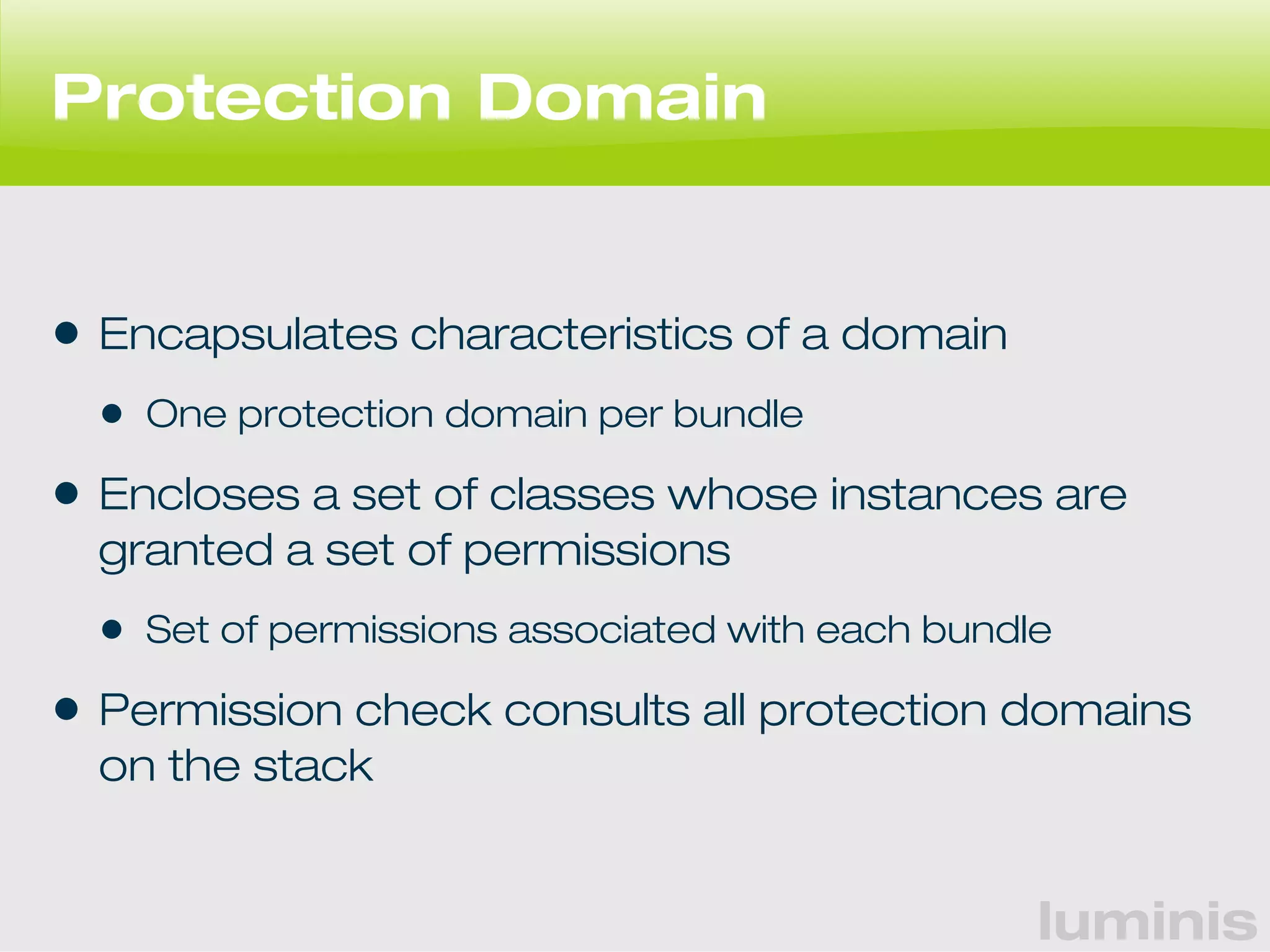 luminis 
Protection Domain 
• Encapsulates characteristics of a domain 
• One protection domain per bundle 
• Encloses a set of classes whose instances are 
granted a set of permissions 
• Set of permissions associated with each bundle 
• Permission check consults all protection domains 
on the stack 
 