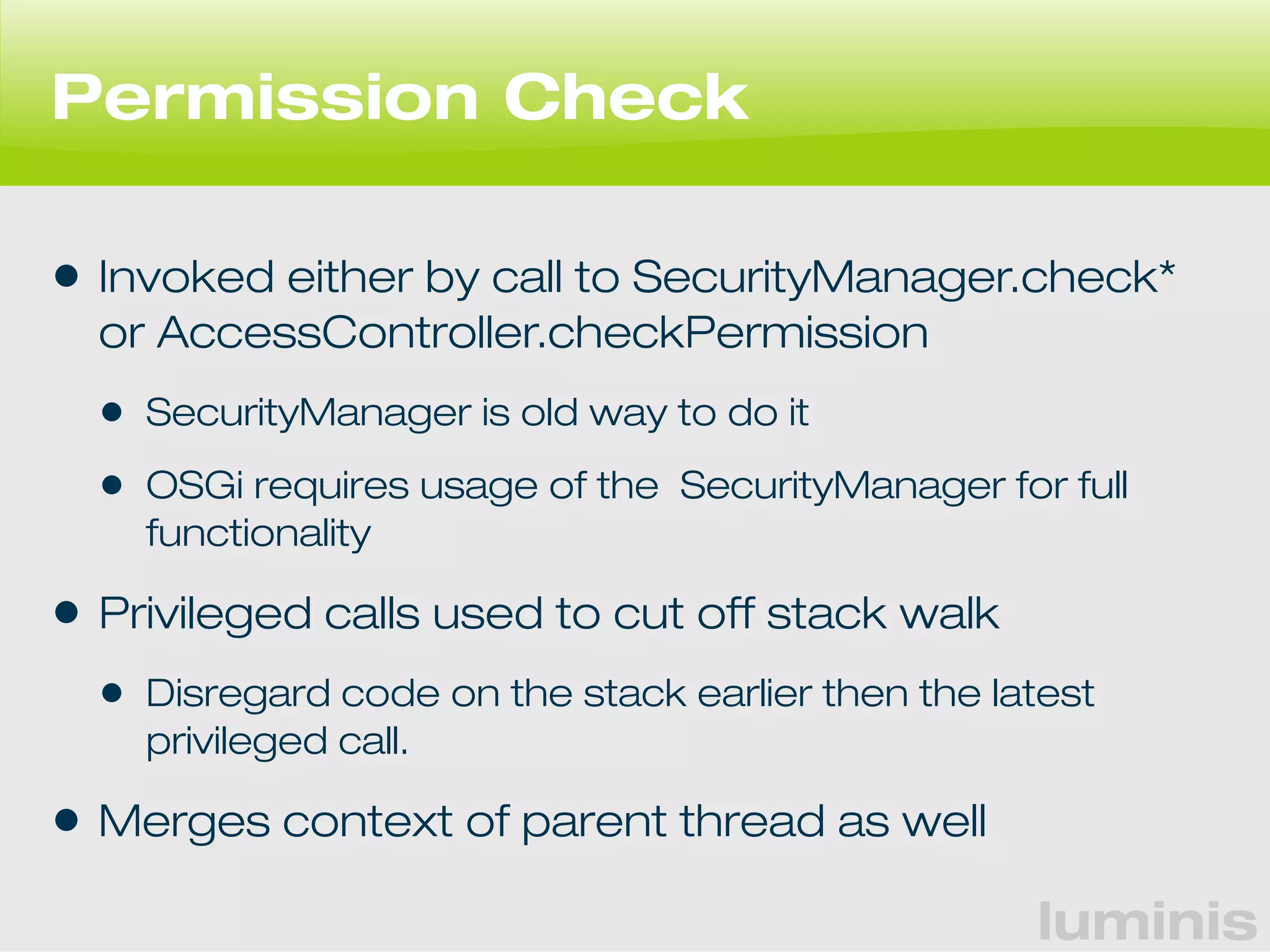 luminis 
Permission Check 
• Invoked either by call to SecurityManager.check* 
or AccessController.checkPermission 
• SecurityManager is old way to do it 
• OSGi requires usage of the SecurityManager for full 
functionality 
• Privileged calls used to cut off stack walk 
• Disregard code on the stack earlier then the latest 
privileged call. 
• Merges context of parent thread as well 
 