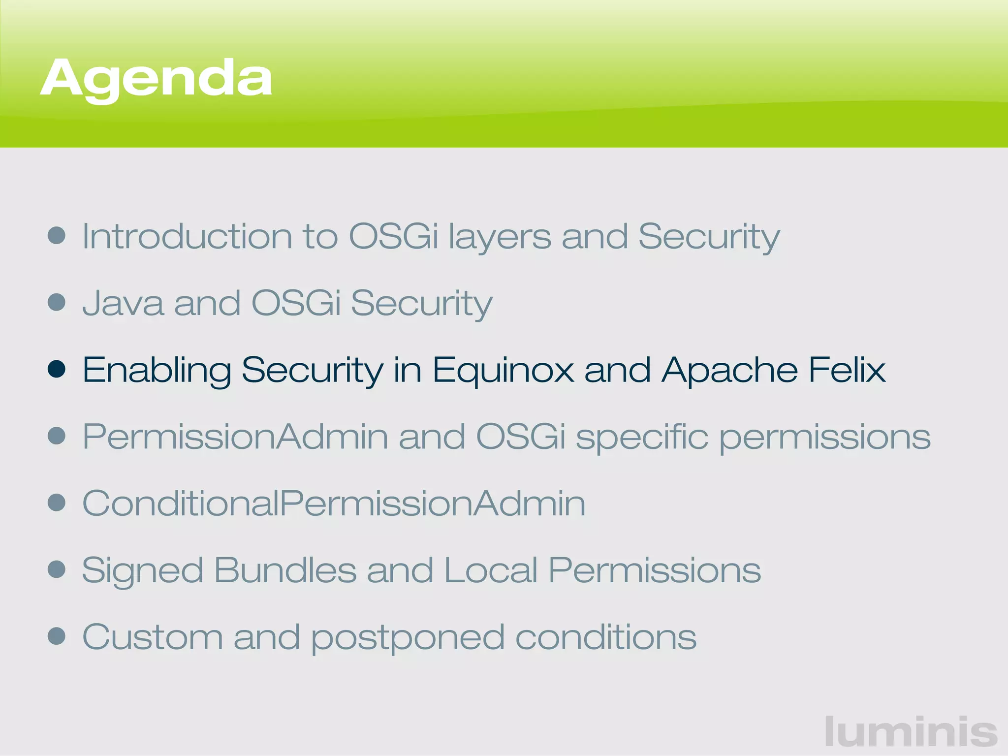 luminis 
Agenda 
• Introduction to OSGi layers and Security 
• Java and OSGi Security 
• Enabling Security in Equinox and Apache Felix 
• PermissionAdmin and OSGi specific permissions 
• ConditionalPermissionAdmin 
• Signed Bundles and Local Permissions 
• Custom and postponed conditions 
 