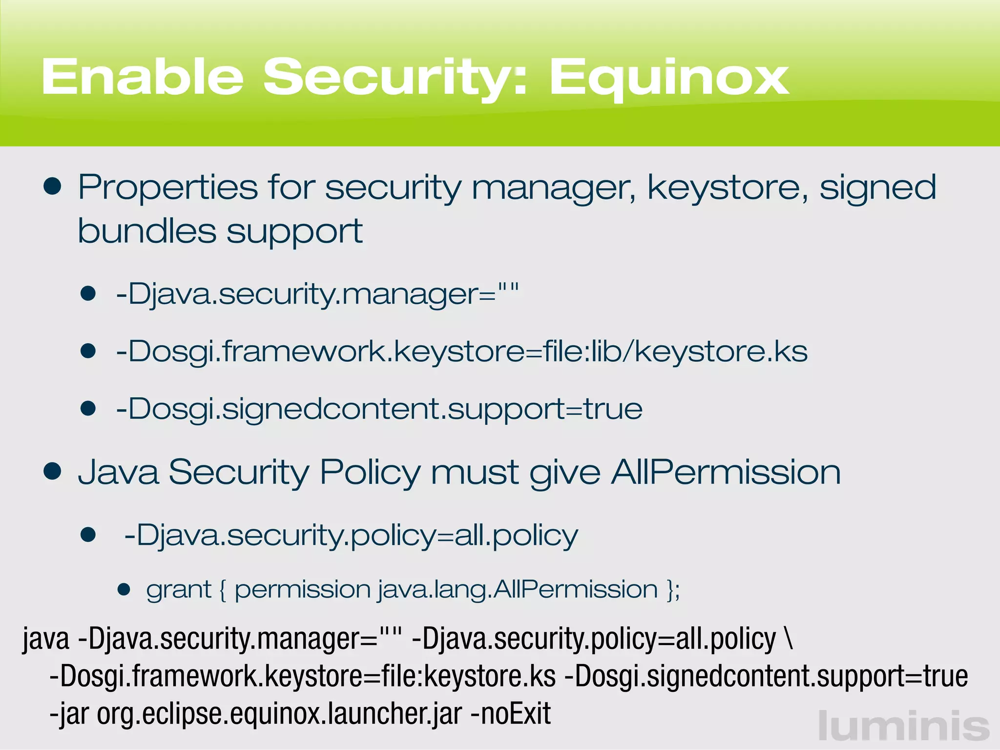 Enable Security: Equinox 
• Properties for security manager, keystore, signed 
bundles support 
• -Djava.security.manager="" 
• -Dosgi.framework.keystore=file:lib/keystore.ks 
• -Dosgi.signedcontent.support=true 
• Java Security Policy must give AllPermission 
• -Djava.security.policy=all.policy 
luminis 
• grant { permission java.lang.AllPermission }; 
java -Djava.security.manager="" -Djava.security.policy=all.policy  
-Dosgi.framework.keystore=file:keystore.ks -Dosgi.signedcontent.support=true 
-jar org.eclipse.equinox.launcher.jar -noExit 
 