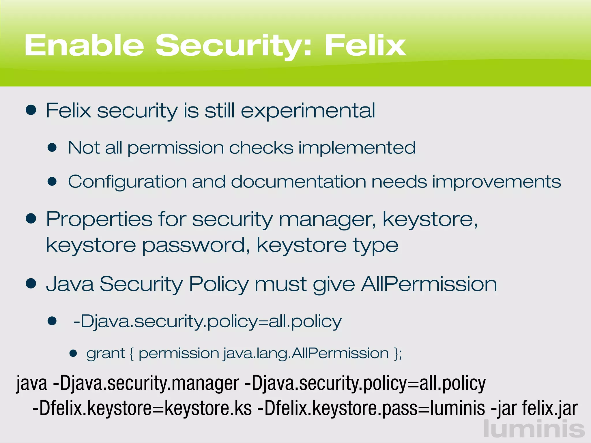 Enable Security: Felix 
• Felix security is still experimental 
• Not all permission checks implemented 
• Configuration and documentation needs improvements 
• Properties for security manager, keystore, 
keystore password, keystore type 
• Java Security Policy must give AllPermission 
• -Djava.security.policy=all.policy 
luminis 
• grant { permission java.lang.AllPermission }; 
java -Djava.security.manager -Djava.security.policy=all.policy 
-Dfelix.keystore=keystore.ks -Dfelix.keystore.pass=luminis -jar felix.jar 
 