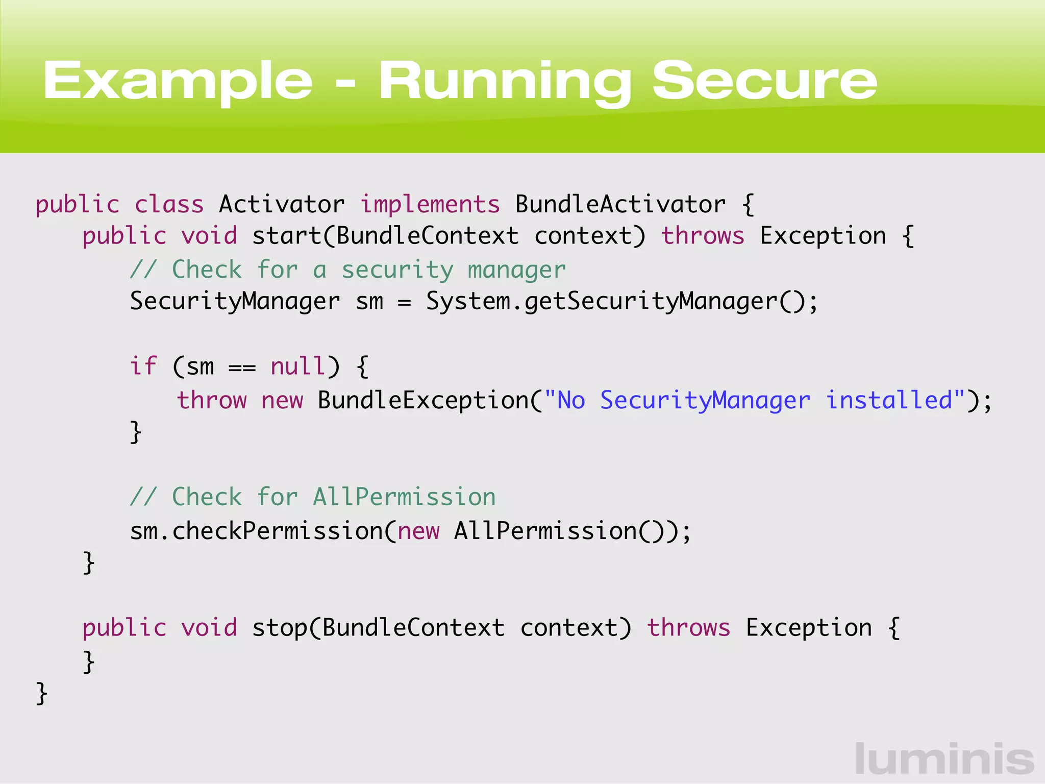 Example - Running Secure 
luminis 
public class Activator implements BundleActivator { 
public void start(BundleContext context) throws Exception { 
// Check for a security manager 
SecurityManager sm = System.getSecurityManager(); 
if (sm == null) { 
throw new BundleException("No SecurityManager installed"); 
} 
// Check for AllPermission 
sm.checkPermission(new AllPermission()); 
} 
public void stop(BundleContext context) throws Exception { 
} 
} 
 