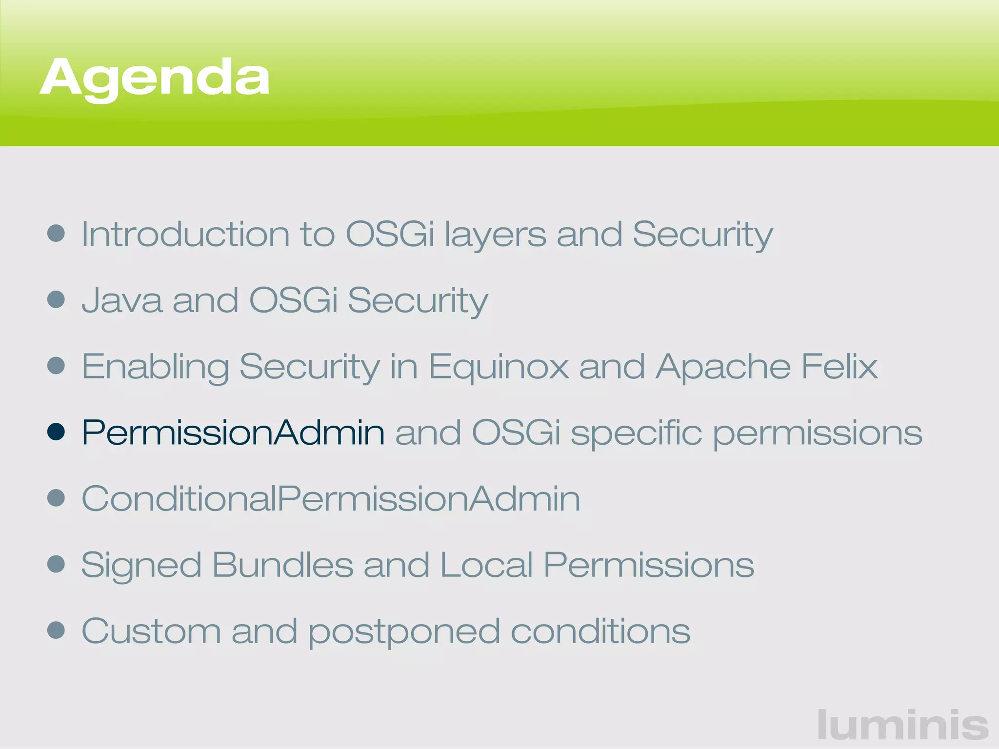 luminis 
Agenda 
• Introduction to OSGi layers and Security 
• Java and OSGi Security 
• Enabling Security in Equinox and Apache Felix 
• PermissionAdmin and OSGi specific permissions 
• ConditionalPermissionAdmin 
• Signed Bundles and Local Permissions 
• Custom and postponed conditions 
 