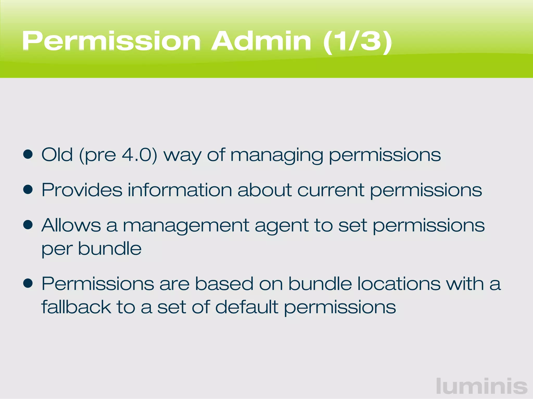 luminis 
Permission Admin (1/3) 
• Old (pre 4.0) way of managing permissions 
• Provides information about current permissions 
• Allows a management agent to set permissions 
per bundle 
• Permissions are based on bundle locations with a 
fallback to a set of default permissions 
 