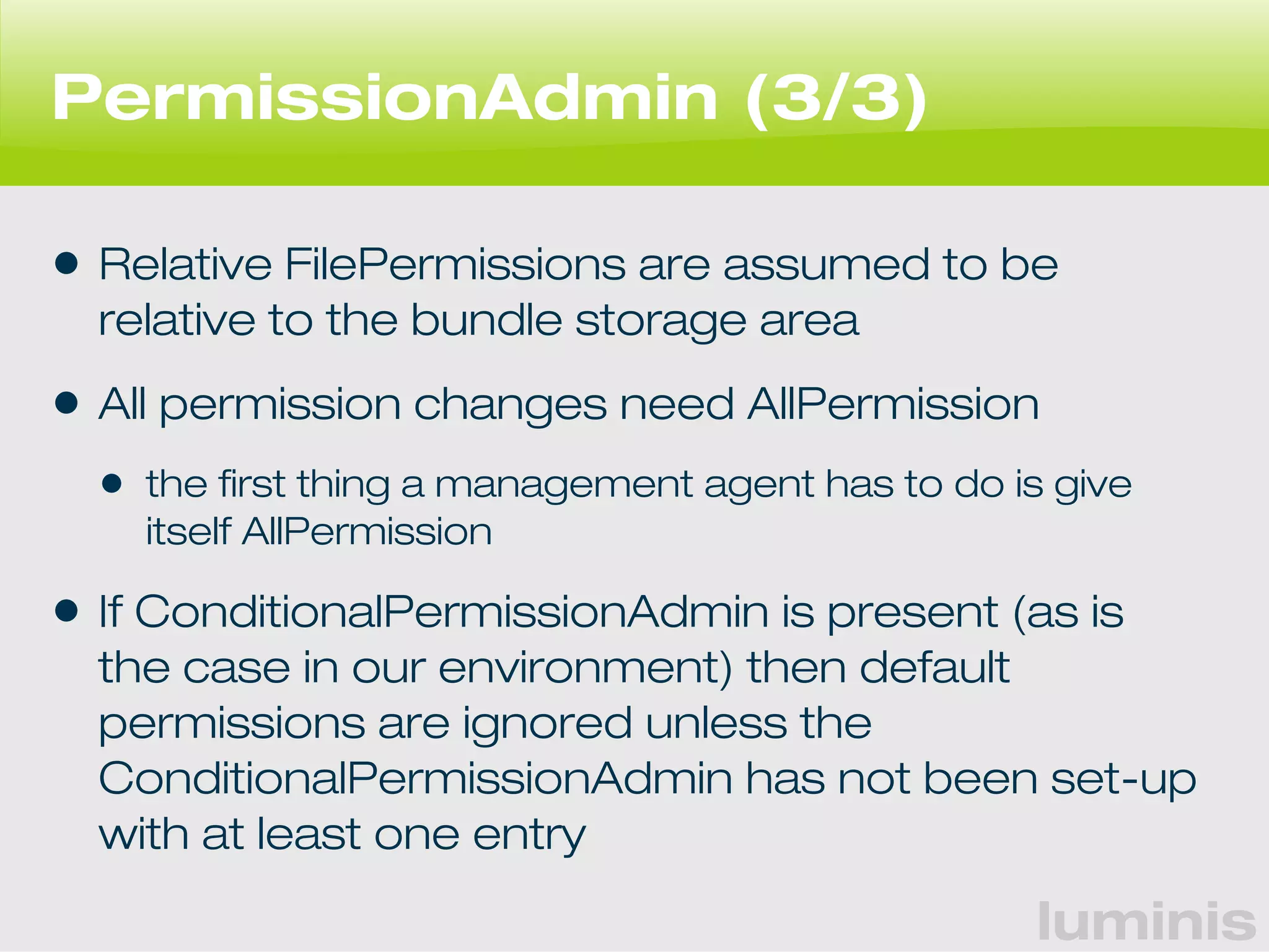 luminis 
PermissionAdmin (3/3) 
• Relative FilePermissions are assumed to be 
relative to the bundle storage area 
• All permission changes need AllPermission 
• the first thing a management agent has to do is give 
itself AllPermission 
• If ConditionalPermissionAdmin is present (as is 
the case in our environment) then default 
permissions are ignored unless the 
ConditionalPermissionAdmin has not been set-up 
with at least one entry 
 