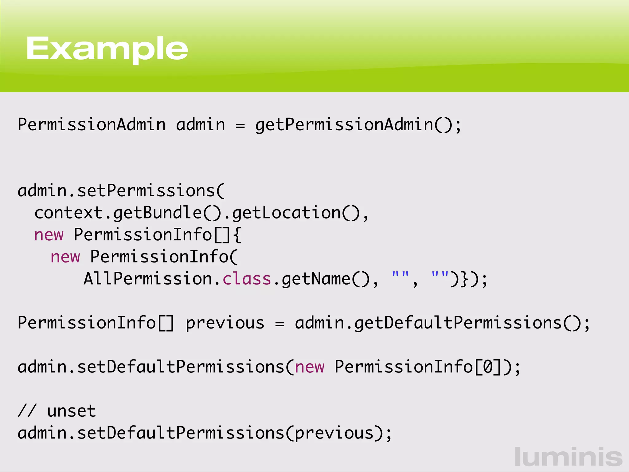 luminis 
Example 
PermissionAdmin admin = getPermissionAdmin(); 
admin.setPermissions( 
context.getBundle().getLocation(), 
new PermissionInfo[]{ 
new PermissionInfo( 
AllPermission.class.getName(), "", "")}); 
PermissionInfo[] previous = admin.getDefaultPermissions(); 
admin.setDefaultPermissions(new PermissionInfo[0]); 
// unset 
admin.setDefaultPermissions(previous); 
 