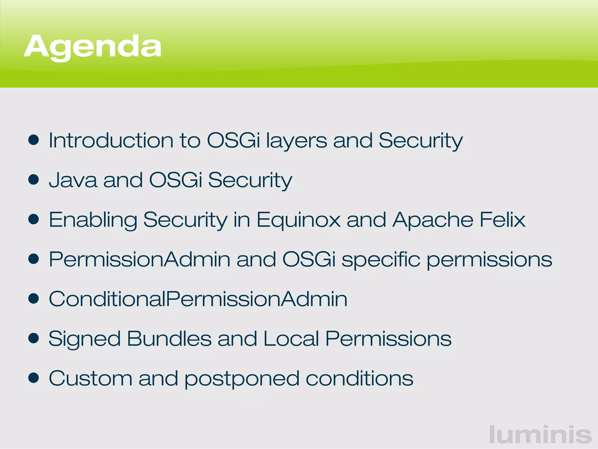 luminis 
Agenda 
• Introduction to OSGi layers and Security 
• Java and OSGi Security 
• Enabling Security in Equinox and Apache Felix 
• PermissionAdmin and OSGi specific permissions 
• ConditionalPermissionAdmin 
• Signed Bundles and Local Permissions 
• Custom and postponed conditions 
 