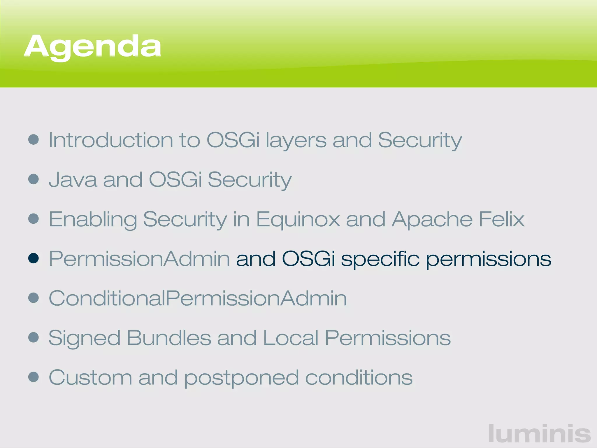 luminis 
Agenda 
• Introduction to OSGi layers and Security 
• Java and OSGi Security 
• Enabling Security in Equinox and Apache Felix 
• PermissionAdmin and OSGi specific permissions 
• ConditionalPermissionAdmin 
• Signed Bundles and Local Permissions 
• Custom and postponed conditions 
 