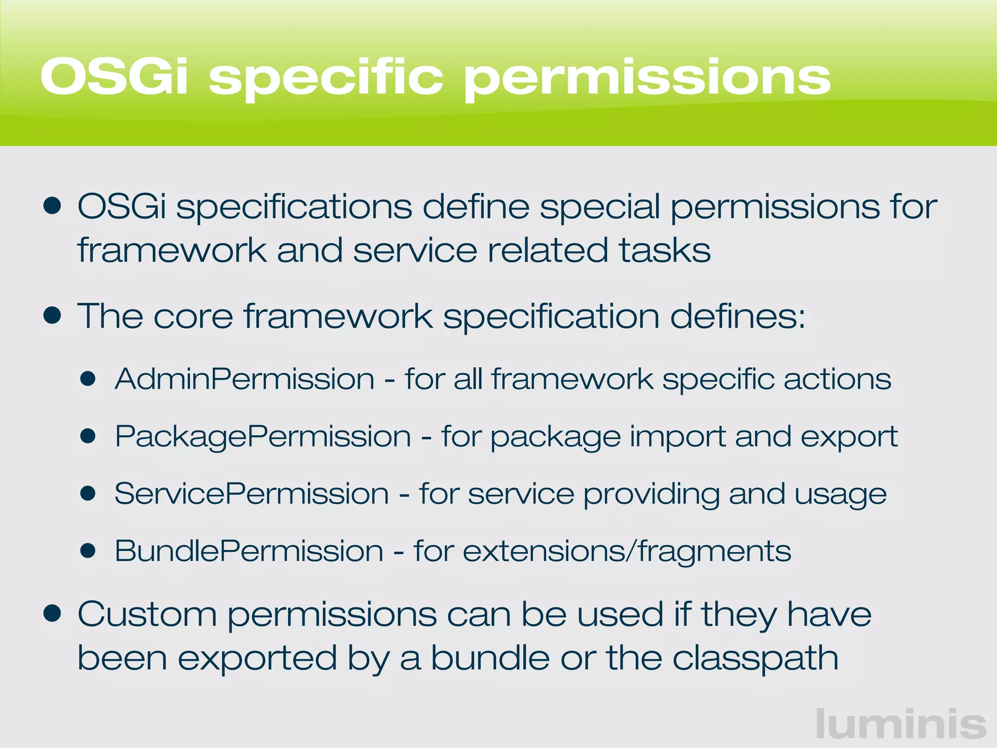 OSGi specific permissions 
• OSGi specifications define special permissions for 
framework and service related tasks 
• The core framework specification defines: 
• AdminPermission - for all framework specific actions 
• PackagePermission - for package import and export 
• ServicePermission - for service providing and usage 
• BundlePermission - for extensions/fragments 
• Custom permissions can be used if they have 
been exported by a bundle or the classpath 
luminis 
 