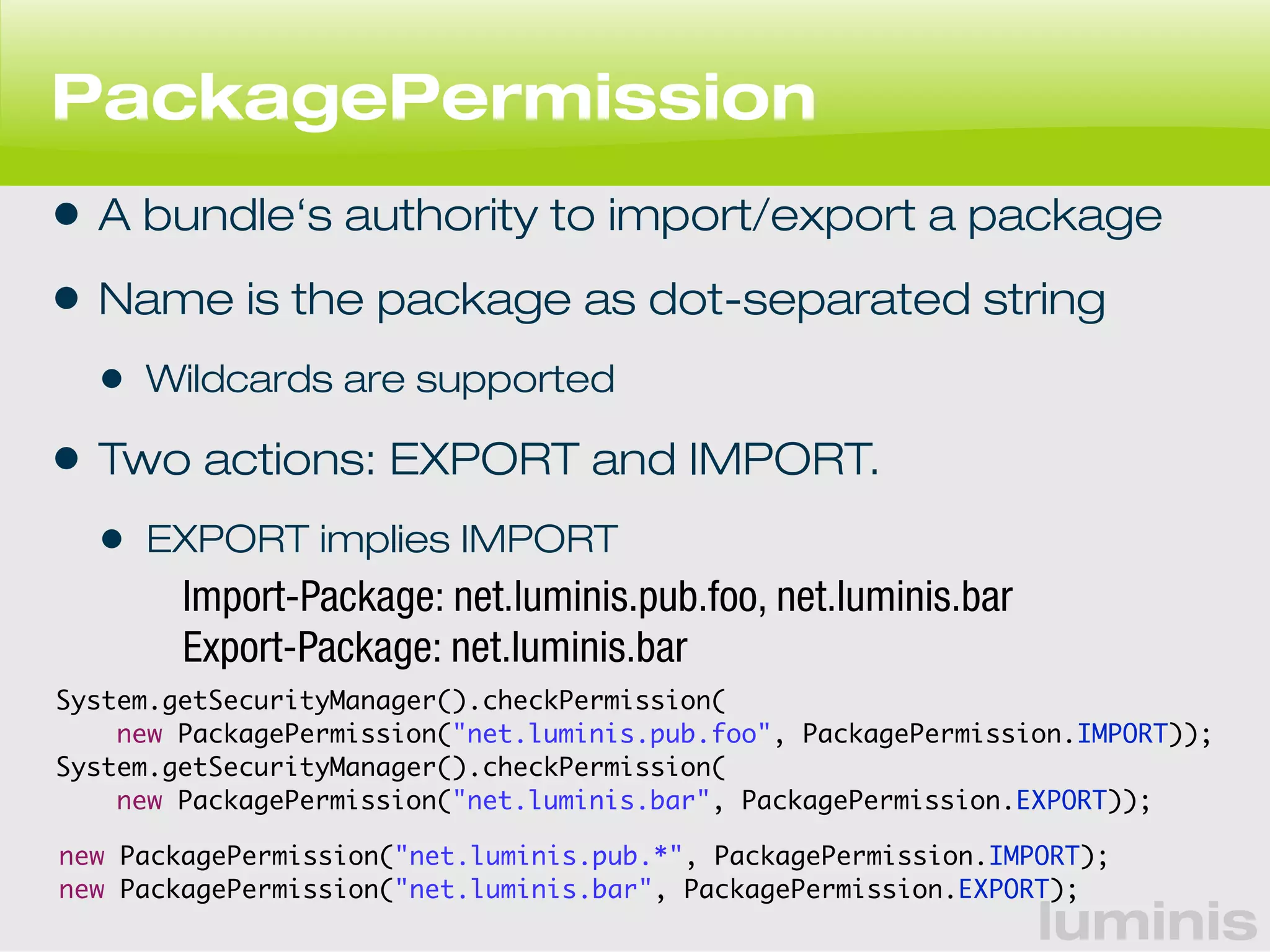 PackagePermission 
• A bundle‘s authority to import/export a package 
• Name is the package as dot-separated string 
• Wildcards are supported 
• Two actions: EXPORT and IMPORT. 
• EXPORT implies IMPORT 
new PackagePermission("net.luminis.pub.foo", PackagePermission.IMPORT)); 
new PackagePermission("net.luminis.bar", PackagePermission.EXPORT)); 
luminis 
Import-Package: net.luminis.pub.foo, net.luminis.bar 
Export-Package: net.luminis.bar 
System.getSecurityManager().checkPermission( 
System.getSecurityManager().checkPermission( 
new PackagePermission("net.luminis.pub.*", PackagePermission.IMPORT); 
new PackagePermission("net.luminis.bar", PackagePermission.EXPORT); 
 