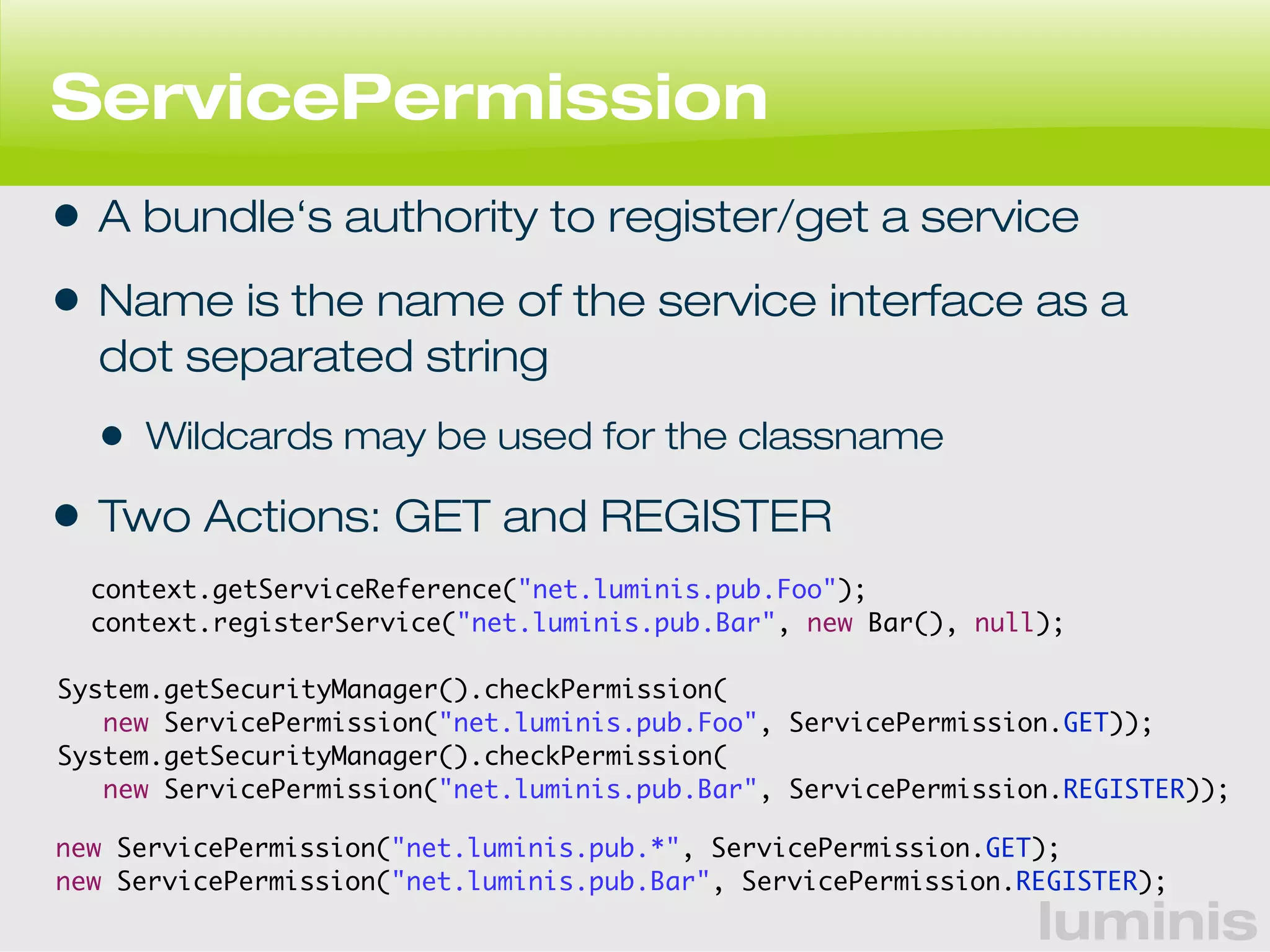 ServicePermission 
• A bundle‘s authority to register/get a service 
• Name is the name of the service interface as a 
dot separated string 
• Wildcards may be used for the classname 
• Two Actions: GET and REGISTER 
context.getServiceReference("net.luminis.pub.Foo"); 
context.registerService("net.luminis.pub.Bar", new Bar(), null); 
System.getSecurityManager().checkPermission( 
new ServicePermission("net.luminis.pub.Foo", ServicePermission.GET)); 
new ServicePermission("net.luminis.pub.*", ServicePermission.GET); 
new ServicePermission("net.luminis.pub.Bar", ServicePermission.REGISTER); 
luminis 
System.getSecurityManager().checkPermission( 
new ServicePermission("net.luminis.pub.Bar", ServicePermission.REGISTER)); 
 