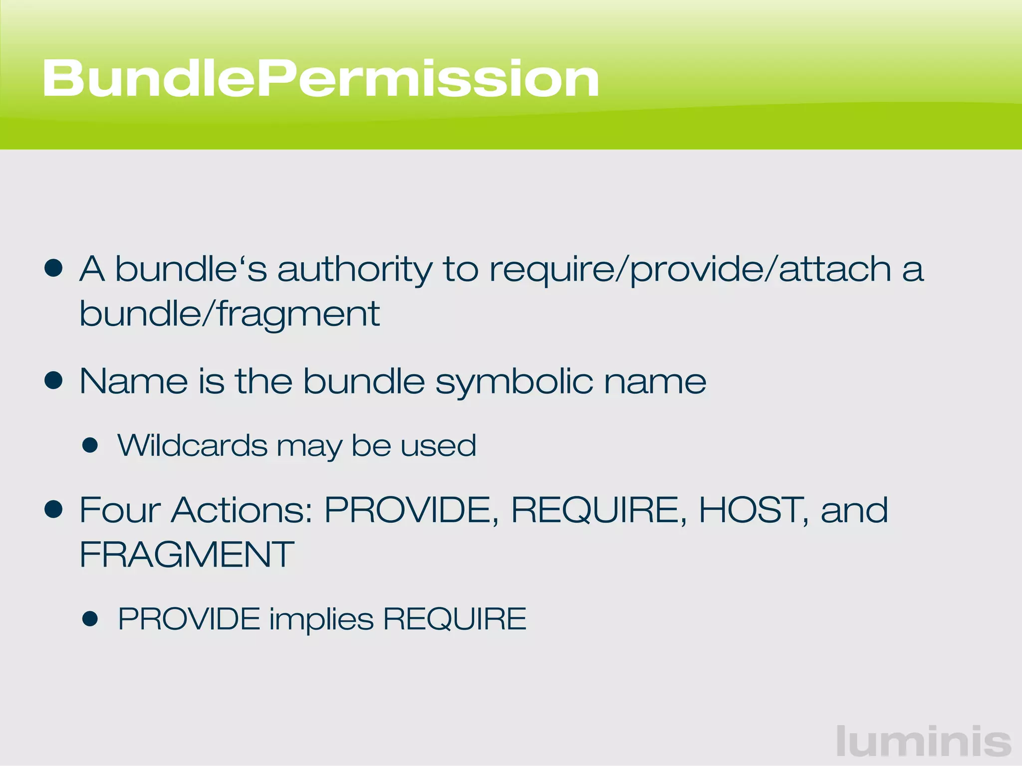 luminis 
BundlePermission 
• A bundle‘s authority to require/provide/attach a 
bundle/fragment 
• Name is the bundle symbolic name 
• Wildcards may be used 
• Four Actions: PROVIDE, REQUIRE, HOST, and 
FRAGMENT 
• PROVIDE implies REQUIRE 
 