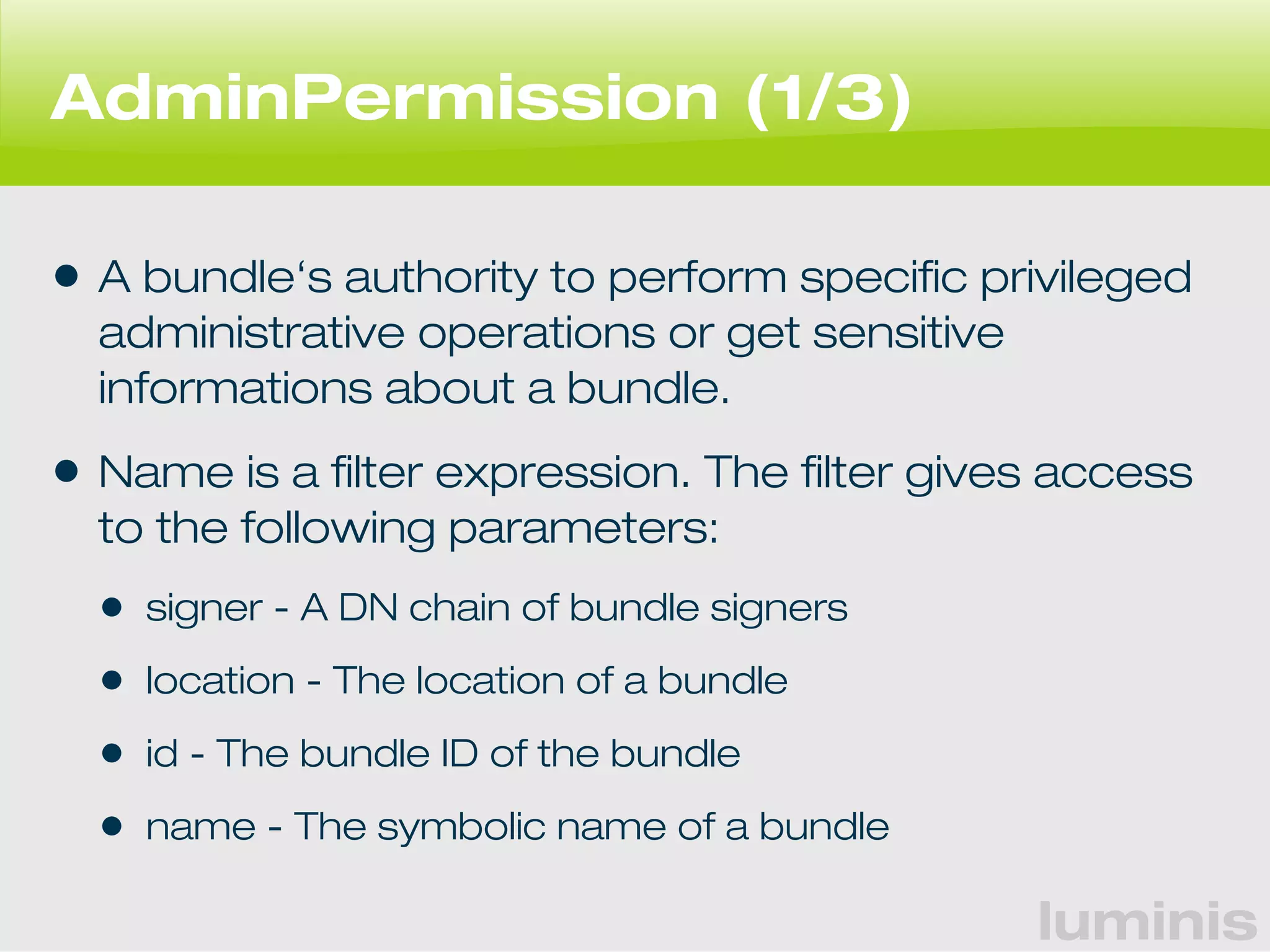 luminis 
AdminPermission (1/3) 
• A bundle‘s authority to perform specific privileged 
administrative operations or get sensitive 
informations about a bundle. 
• Name is a filter expression. The filter gives access 
to the following parameters: 
• signer - A DN chain of bundle signers 
• location - The location of a bundle 
• id - The bundle ID of the bundle 
• name - The symbolic name of a bundle 
 