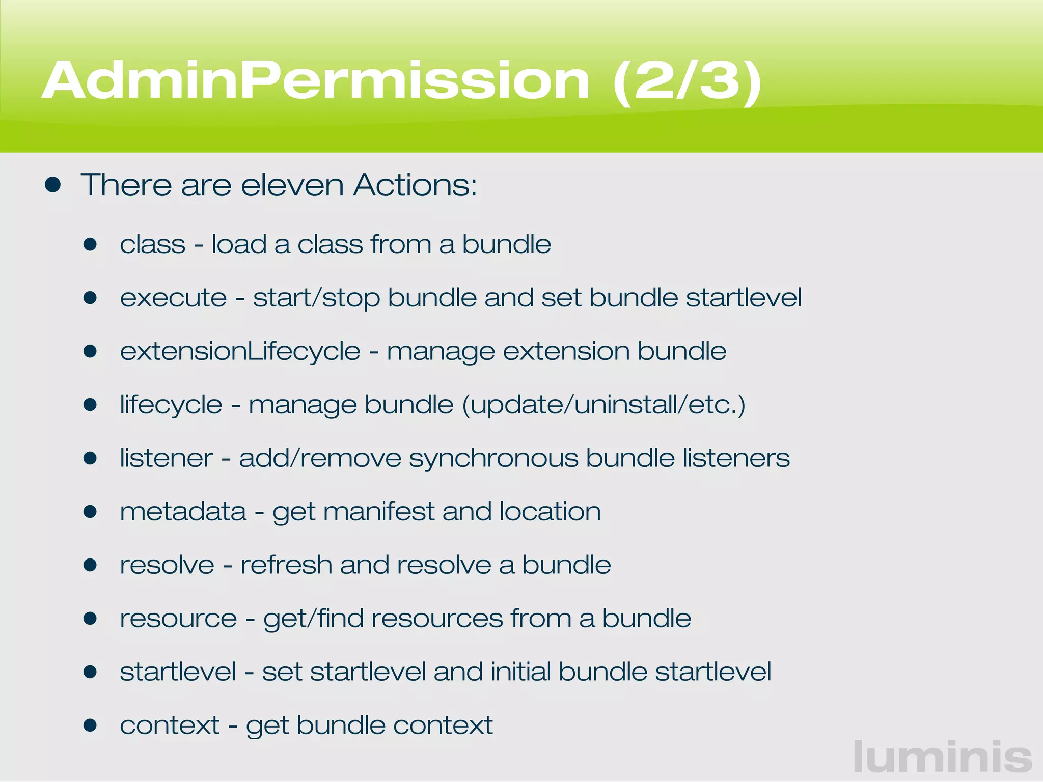 luminis 
AdminPermission (2/3) 
• There are eleven Actions: 
• class - load a class from a bundle 
• execute - start/stop bundle and set bundle startlevel 
• extensionLifecycle - manage extension bundle 
• lifecycle - manage bundle (update/uninstall/etc.) 
• listener - add/remove synchronous bundle listeners 
• metadata - get manifest and location 
• resolve - refresh and resolve a bundle 
• resource - get/find resources from a bundle 
• startlevel - set startlevel and initial bundle startlevel 
• context - get bundle context 
 