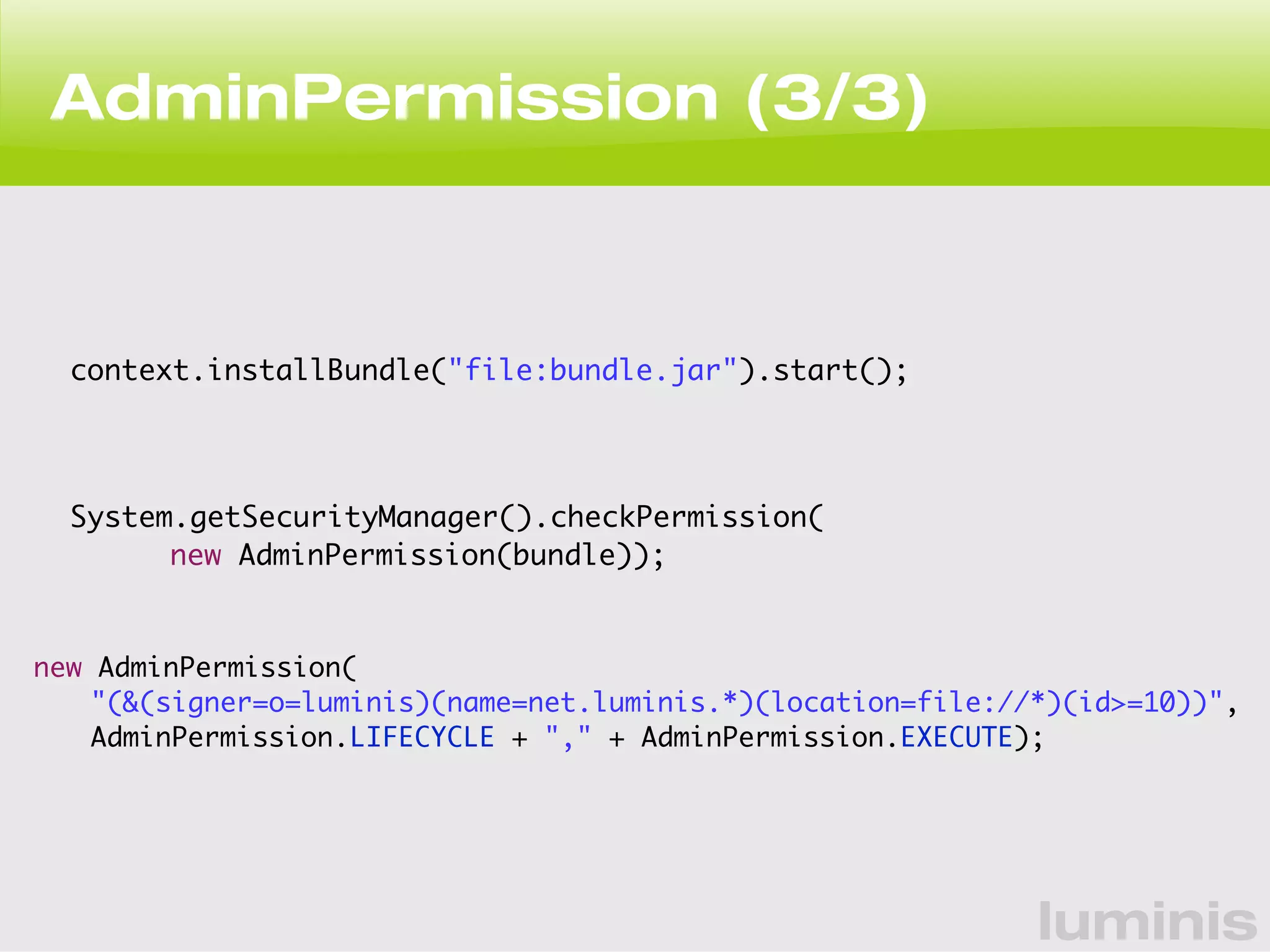 luminis 
AdminPermission (3/3) 
context.installBundle("file:bundle.jar").start(); 
System.getSecurityManager().checkPermission( 
new AdminPermission(bundle)); 
new AdminPermission( 
"(&(signer=o=luminis)(name=net.luminis.*)(location=file://*)(id>=10))", 
AdminPermission.LIFECYCLE + "," + AdminPermission.EXECUTE); 
 