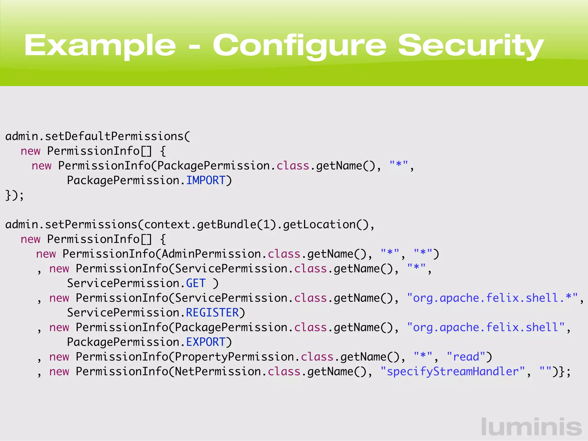 Example - Configure Security 
luminis 
admin.setDefaultPermissions( 
new PermissionInfo[] { 
new PermissionInfo(PackagePermission.class.getName(), "*", 
PackagePermission.IMPORT) 
}); 
admin.setPermissions(context.getBundle(1).getLocation(), 
new PermissionInfo[] { 
new PermissionInfo(AdminPermission.class.getName(), "*", "*") 
, new PermissionInfo(ServicePermission.class.getName(), "*", 
ServicePermission.GET ) 
, new PermissionInfo(ServicePermission.class.getName(), "org.apache.felix.shell.*", 
ServicePermission.REGISTER) 
, new PermissionInfo(PackagePermission.class.getName(), "org.apache.felix.shell", 
PackagePermission.EXPORT) 
, new PermissionInfo(PropertyPermission.class.getName(), "*", "read") 
, new PermissionInfo(NetPermission.class.getName(), "specifyStreamHandler", "")}; 
 