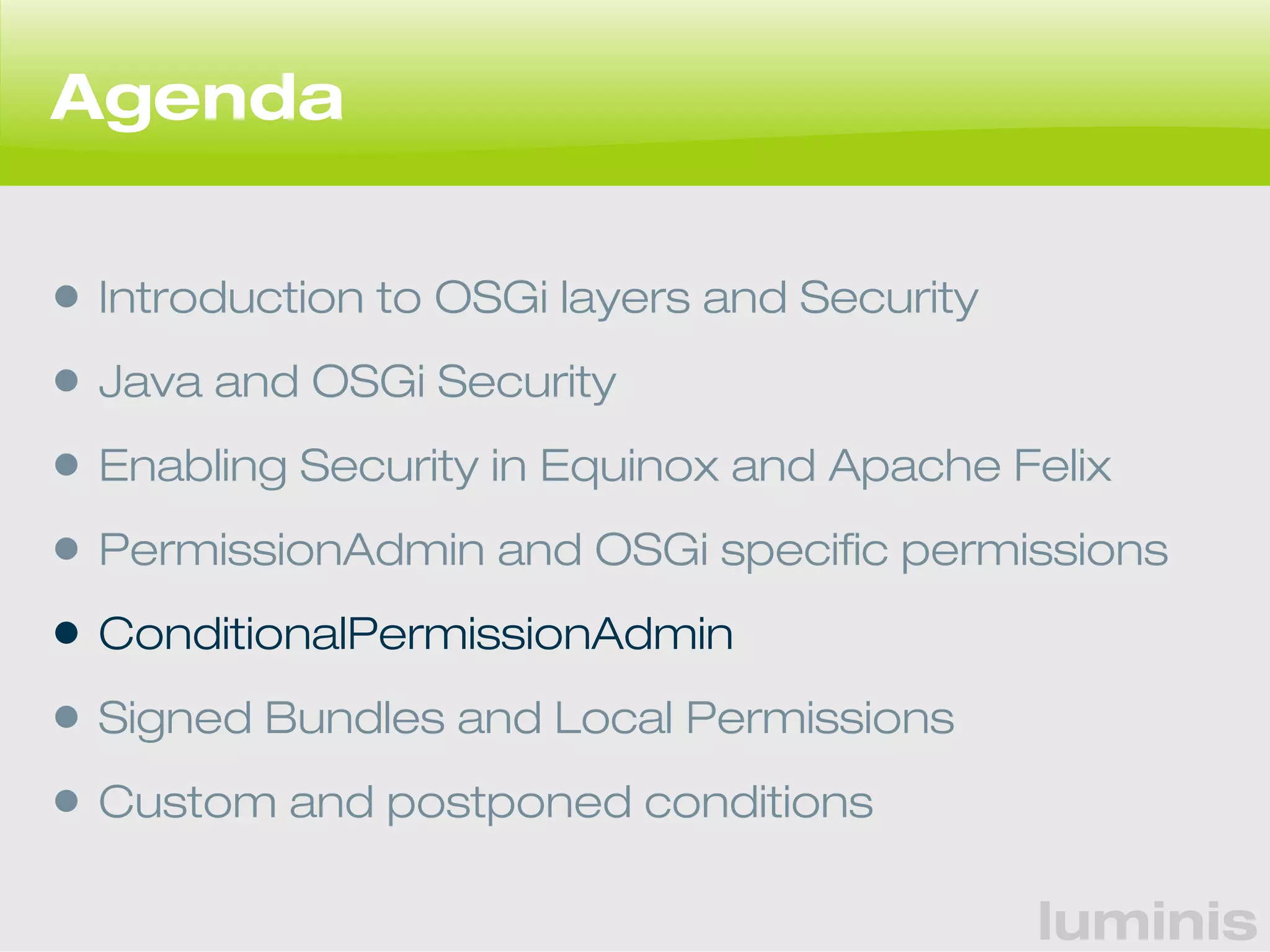 luminis 
Agenda 
• Introduction to OSGi layers and Security 
• Java and OSGi Security 
• Enabling Security in Equinox and Apache Felix 
• PermissionAdmin and OSGi specific permissions 
• ConditionalPermissionAdmin 
• Signed Bundles and Local Permissions 
• Custom and postponed conditions 
 
