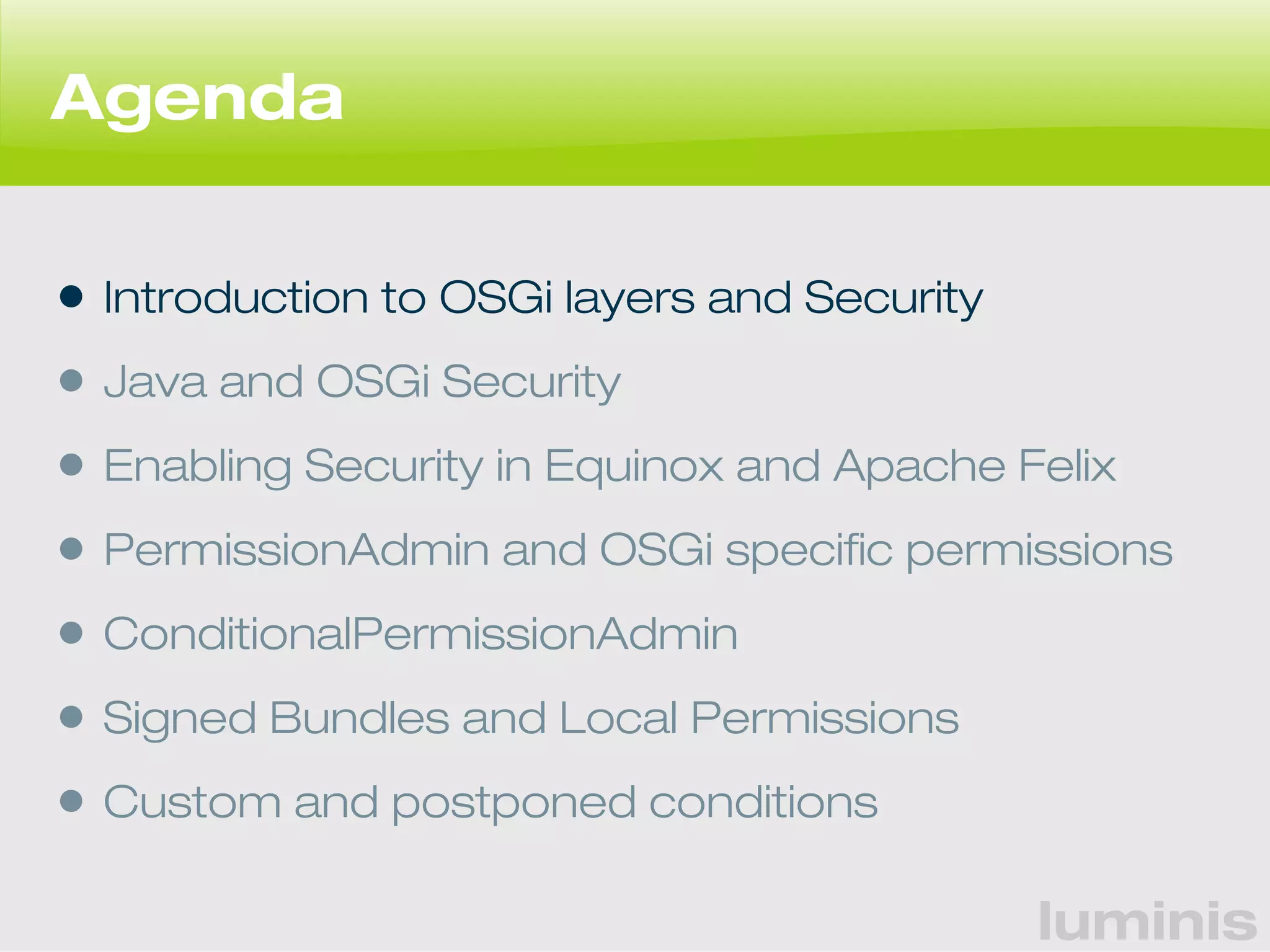luminis 
Agenda 
• Introduction to OSGi layers and Security 
• Java and OSGi Security 
• Enabling Security in Equinox and Apache Felix 
• PermissionAdmin and OSGi specific permissions 
• ConditionalPermissionAdmin 
• Signed Bundles and Local Permissions 
• Custom and postponed conditions 
 