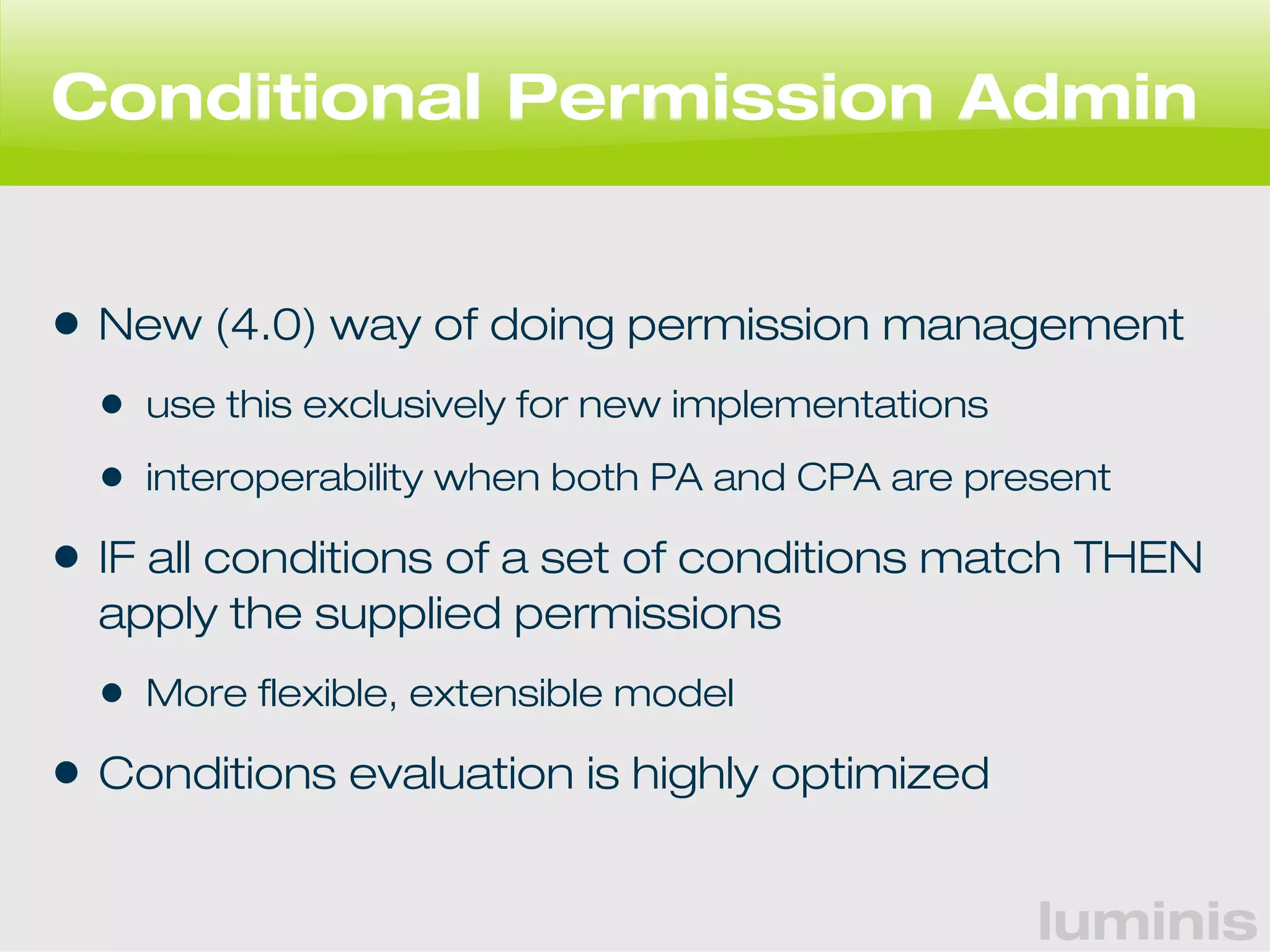 Conditional Permission Admin 
• New (4.0) way of doing permission management 
• use this exclusively for new implementations 
• interoperability when both PA and CPA are present 
• IF all conditions of a set of conditions match THEN 
apply the supplied permissions 
• More flexible, extensible model 
• Conditions evaluation is highly optimized 
luminis 
 
