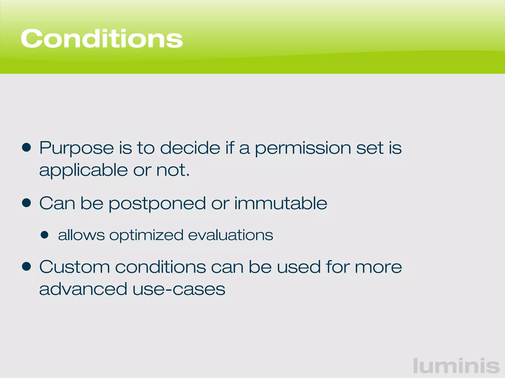 luminis 
Conditions 
• Purpose is to decide if a permission set is 
applicable or not. 
• Can be postponed or immutable 
• allows optimized evaluations 
• Custom conditions can be used for more 
advanced use-cases 
 