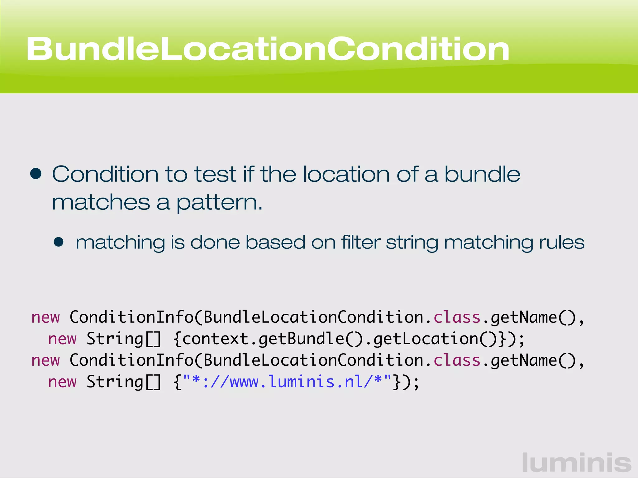 luminis 
BundleLocationCondition 
• Condition to test if the location of a bundle 
matches a pattern. 
• matching is done based on filter string matching rules 
new ConditionInfo(BundleLocationCondition.class.getName(), 
new String[] {context.getBundle().getLocation()}); 
new ConditionInfo(BundleLocationCondition.class.getName(), 
new String[] {"*://www.luminis.nl/*"}); 
 