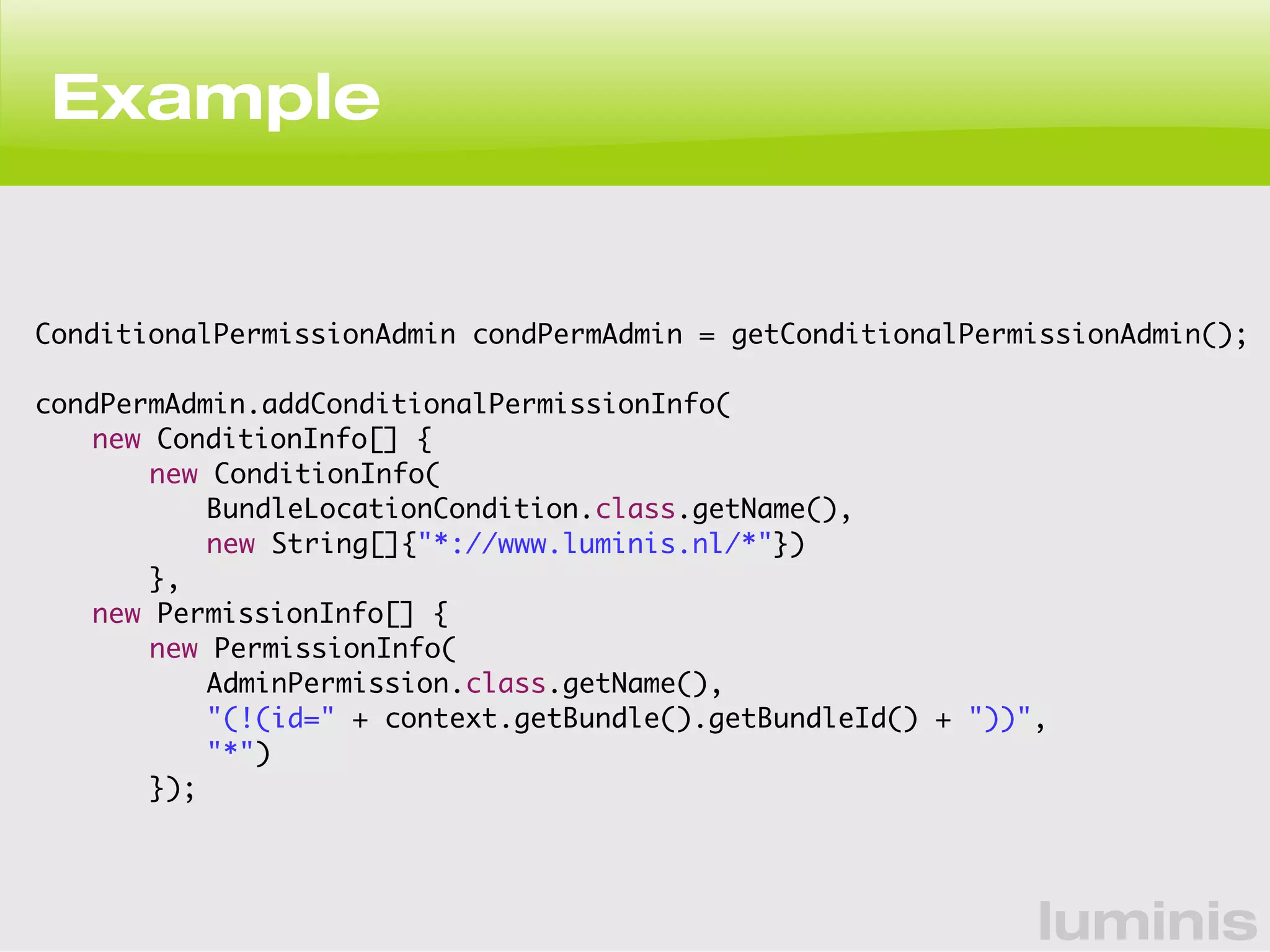 luminis 
Example 
ConditionalPermissionAdmin condPermAdmin = getConditionalPermissionAdmin(); 
condPermAdmin.addConditionalPermissionInfo( 
new ConditionInfo[] { 
new ConditionInfo( 
BundleLocationCondition.class.getName(), 
new String[]{"*://www.luminis.nl/*"}) 
}, 
new PermissionInfo[] { 
new PermissionInfo( 
AdminPermission.class.getName(), 
"(!(id=" + context.getBundle().getBundleId() + "))", 
"*") 
}); 
 