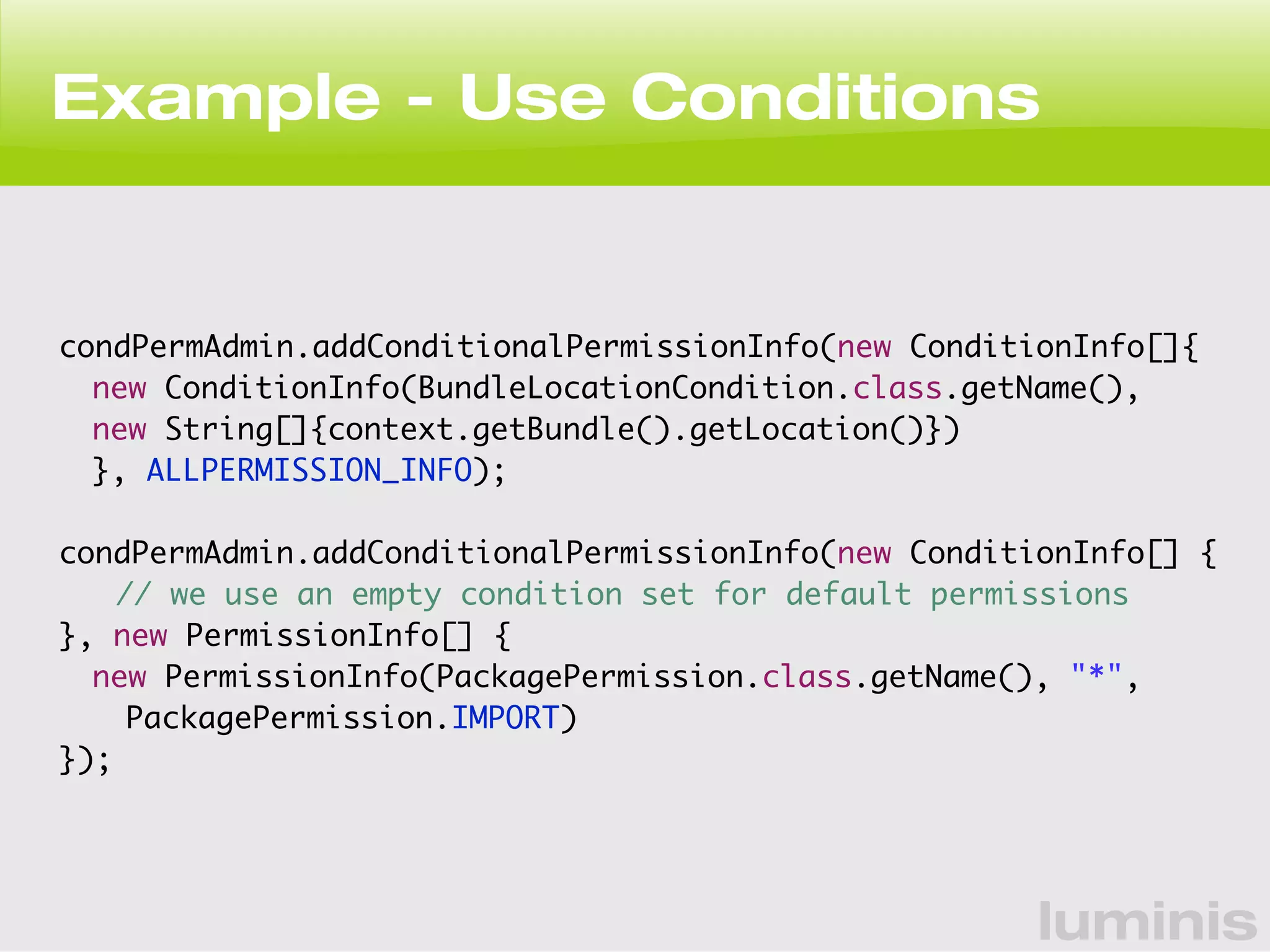 Example - Use Conditions 
condPermAdmin.addConditionalPermissionInfo(new ConditionInfo[]{ 
new ConditionInfo(BundleLocationCondition.class.getName(), 
new String[]{context.getBundle().getLocation()}) 
}, ALLPERMISSION_INFO); 
condPermAdmin.addConditionalPermissionInfo(new ConditionInfo[] { 
// we use an empty condition set for default permissions 
}, new PermissionInfo[] { 
new PermissionInfo(PackagePermission.class.getName(), "*", 
luminis 
PackagePermission.IMPORT) 
}); 
 