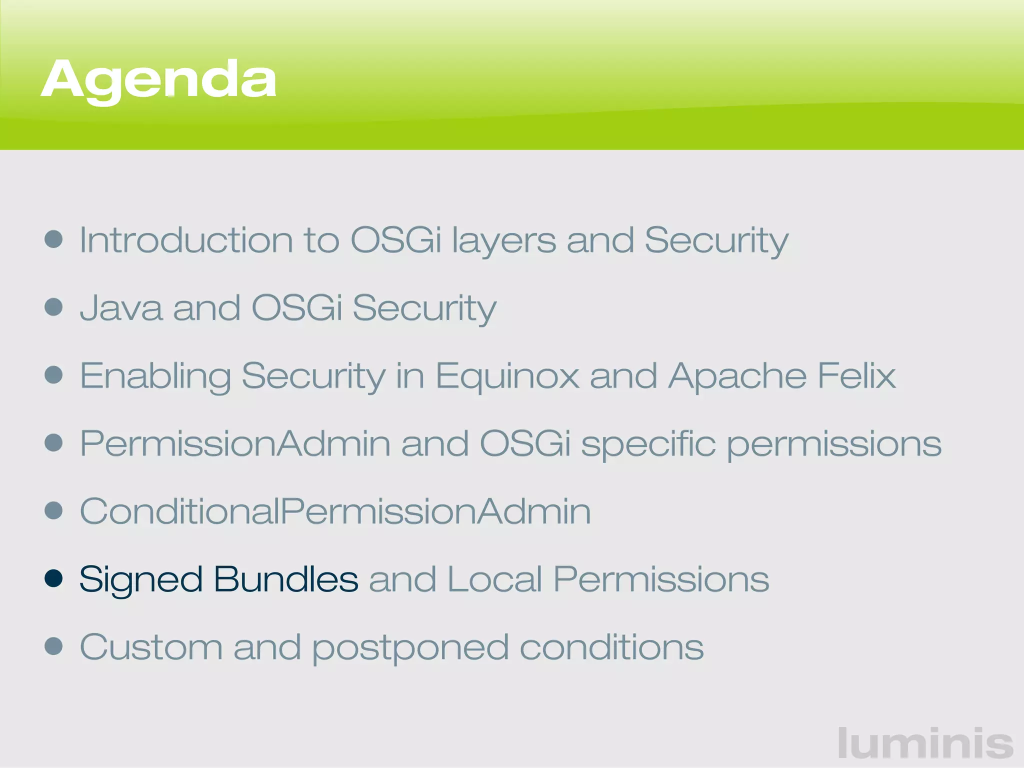 luminis 
Agenda 
• Introduction to OSGi layers and Security 
• Java and OSGi Security 
• Enabling Security in Equinox and Apache Felix 
• PermissionAdmin and OSGi specific permissions 
• ConditionalPermissionAdmin 
• Signed Bundles and Local Permissions 
• Custom and postponed conditions 
 