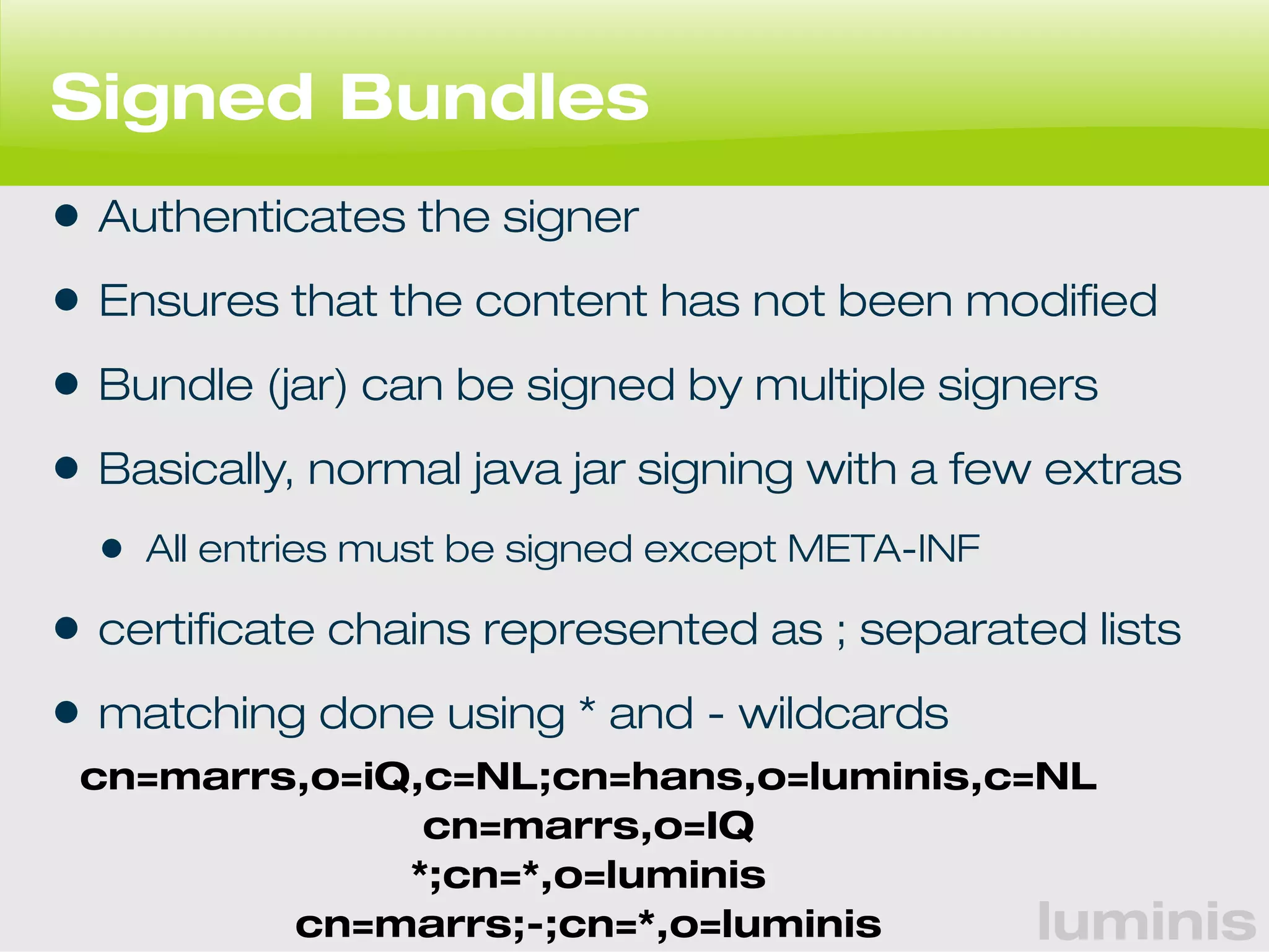 Signed Bundles 
• Authenticates the signer 
• Ensures that the content has not been modified 
• Bundle (jar) can be signed by multiple signers 
• Basically, normal java jar signing with a few extras 
• All entries must be signed except META-INF 
• certificate chains represented as ; separated lists 
• matching done using * and - wildcards 
cn=marrs,o=iQ,c=NL;cn=hans,o=luminis,c=NL 
luminis 
cn=marrs,o=IQ 
*;cn=*,o=luminis 
cn=marrs;-;cn=*,o=luminis 
 