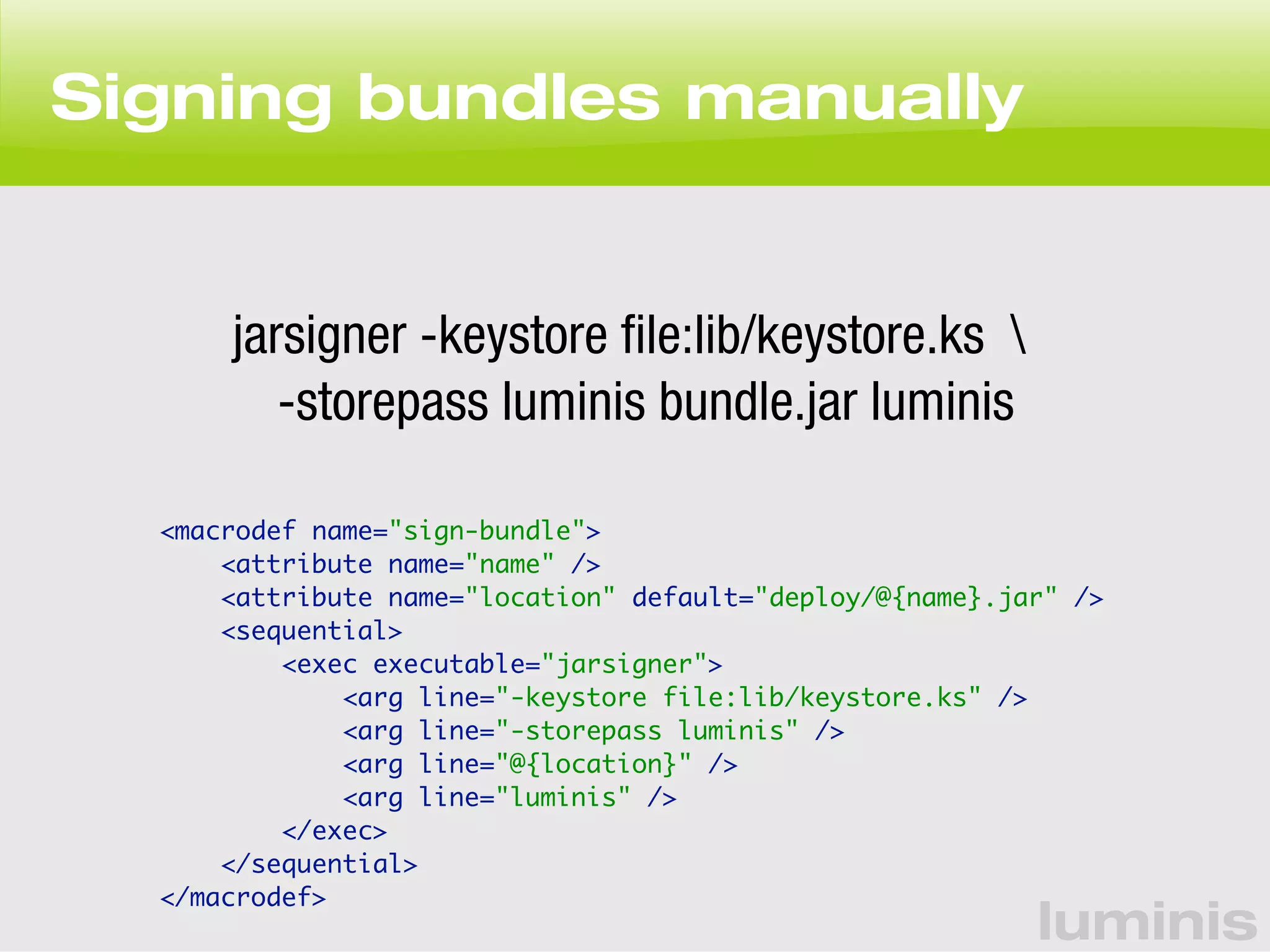 luminis 
Signing bundles manually 
jarsigner -keystore file:lib/keystore.ks  
-storepass luminis bundle.jar luminis 
<macrodef name="sign-bundle"> 
<attribute name="name" /> 
<attribute name="location" default="deploy/@{name}.jar" /> 
<sequential> 
<exec executable="jarsigner"> 
<arg line="-keystore file:lib/keystore.ks" /> 
<arg line="-storepass luminis" /> 
<arg line="@{location}" /> 
<arg line="luminis" /> 
</exec> 
</sequential> 
</macrodef> 
 