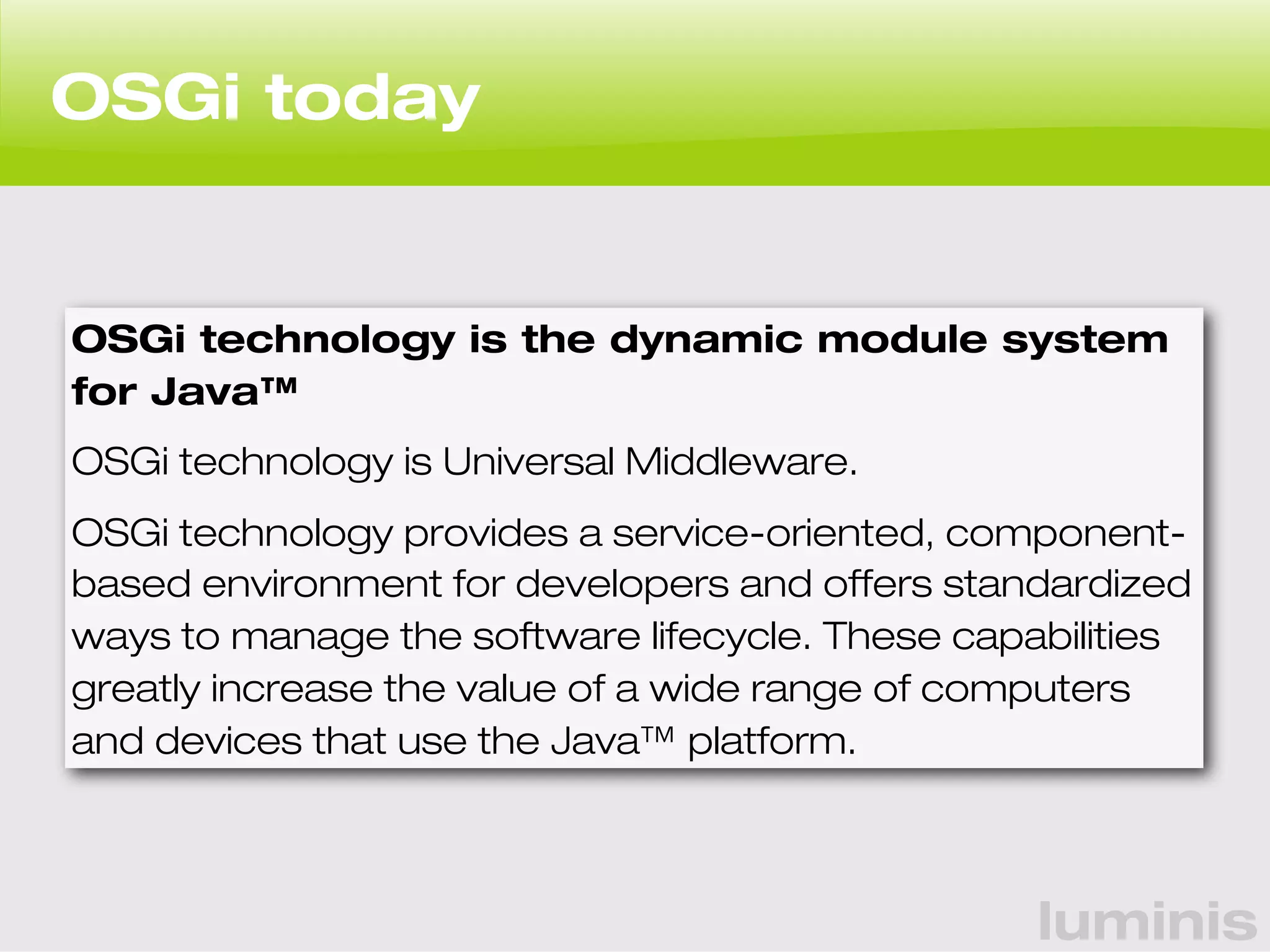 luminis 
OSGi today 
OSGi technology is the dynamic module system 
for Java™ 
OSGi technology is Universal Middleware. 
OSGi technology provides a service-oriented, component-based 
environment for developers and offers standardized 
ways to manage the software lifecycle. These capabilities 
greatly increase the value of a wide range of computers 
and devices that use the Java™ platform. 
 