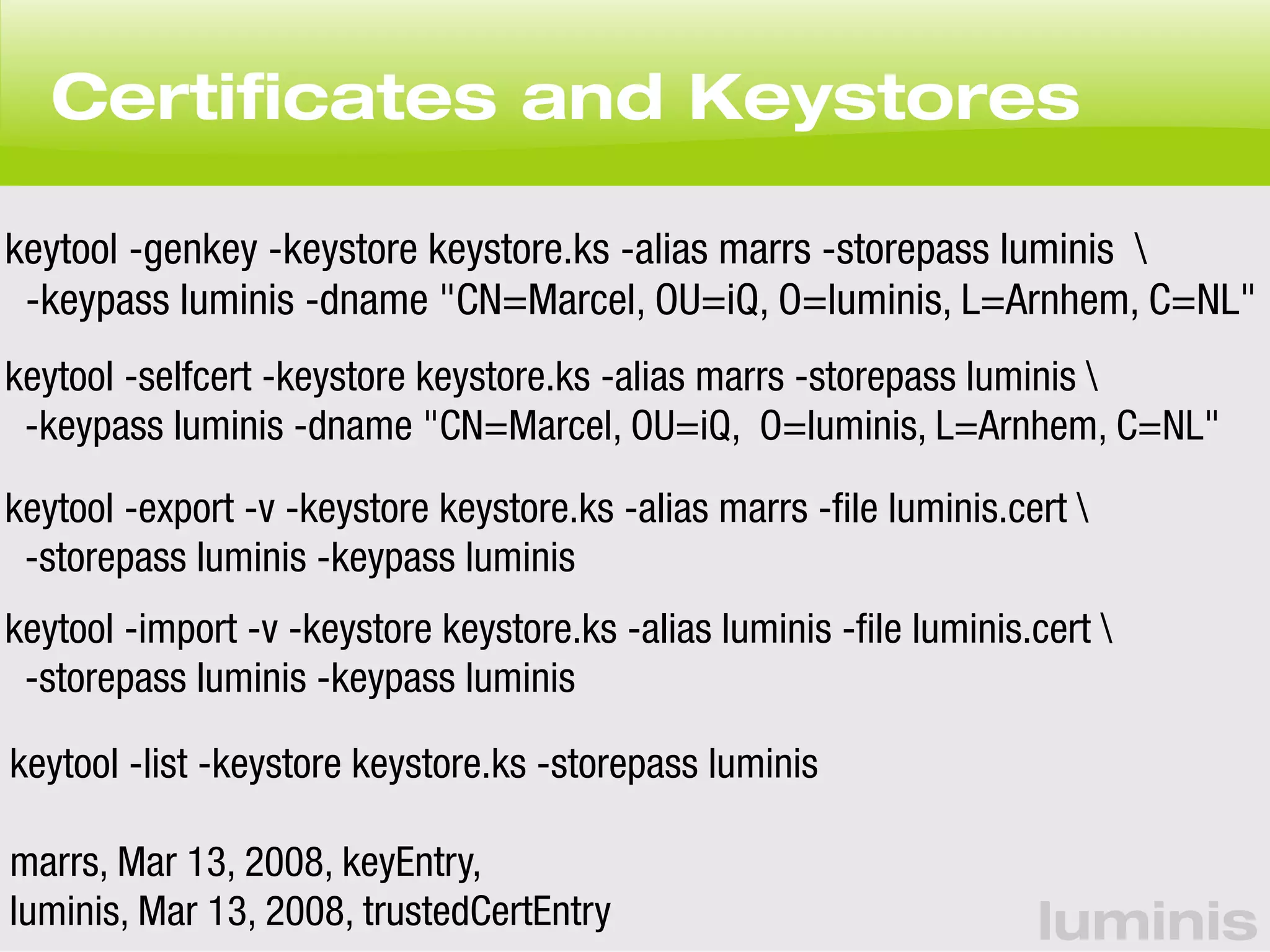 Certificates and Keystores 
keytool -genkey -keystore keystore.ks -alias marrs -storepass luminis  
-keypass luminis -dname "CN=Marcel, OU=iQ, O=luminis, L=Arnhem, C=NL" 
keytool -selfcert -keystore keystore.ks -alias marrs -storepass luminis  
-keypass luminis -dname "CN=Marcel, OU=iQ, O=luminis, L=Arnhem, C=NL" 
keytool -export -v -keystore keystore.ks -alias marrs -file luminis.cert  
-storepass luminis -keypass luminis 
keytool -import -v -keystore keystore.ks -alias luminis -file luminis.cert  
-storepass luminis -keypass luminis 
keytool -list -keystore keystore.ks -storepass luminis 
luminis 
marrs, Mar 13, 2008, keyEntry, 
luminis, Mar 13, 2008, trustedCertEntry 
 