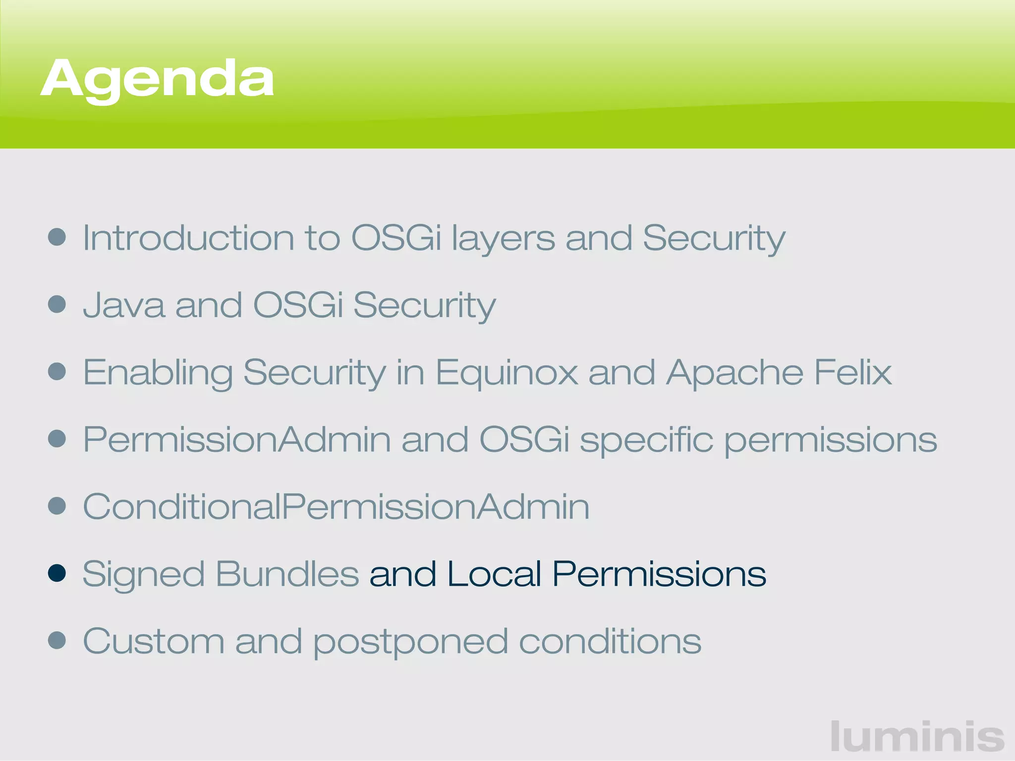 luminis 
Agenda 
• Introduction to OSGi layers and Security 
• Java and OSGi Security 
• Enabling Security in Equinox and Apache Felix 
• PermissionAdmin and OSGi specific permissions 
• ConditionalPermissionAdmin 
• Signed Bundles and Local Permissions 
• Custom and postponed conditions 
 
