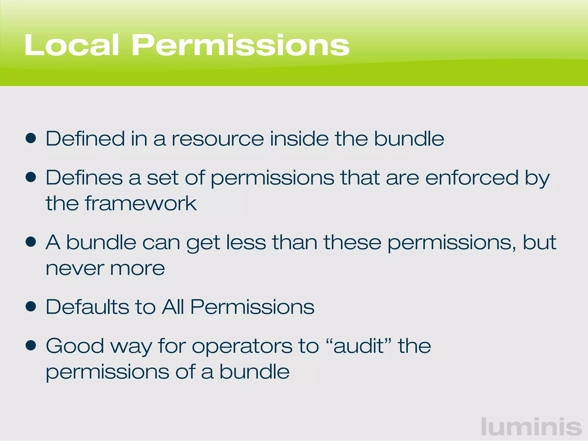 luminis 
Local Permissions 
• Defined in a resource inside the bundle 
• Defines a set of permissions that are enforced by 
the framework 
• A bundle can get less than these permissions, but 
never more 
• Defaults to All Permissions 
• Good way for operators to “audit” the 
permissions of a bundle 
 