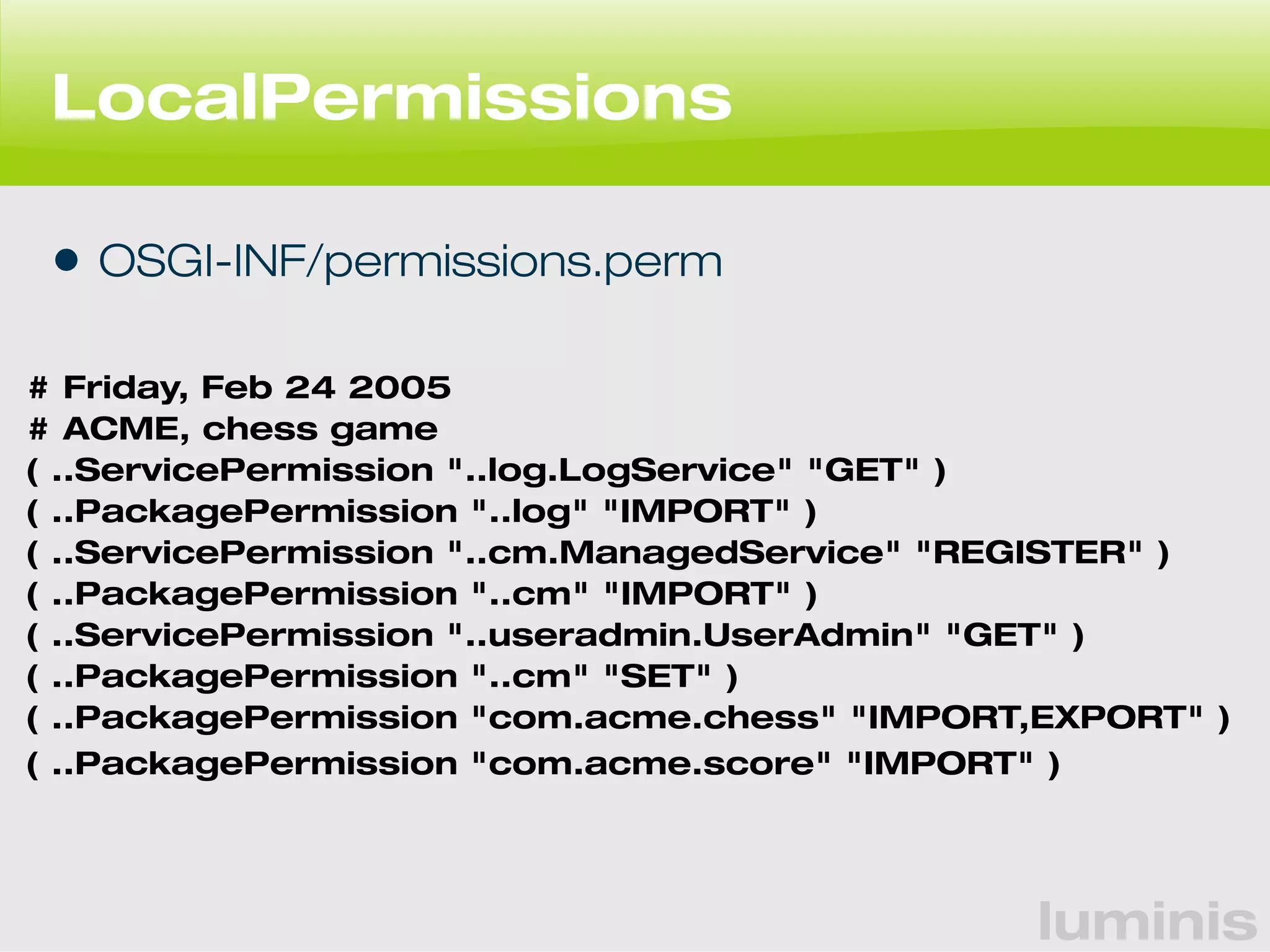 luminis 
LocalPermissions 
• OSGI-INF/permissions.perm 
# Friday, Feb 24 2005 
# ACME, chess game 
( ..ServicePermission "..log.LogService" "GET" ) 
( ..PackagePermission "..log" "IMPORT" ) 
( ..ServicePermission "..cm.ManagedService" "REGISTER" ) 
( ..PackagePermission "..cm" "IMPORT" ) 
( ..ServicePermission "..useradmin.UserAdmin" "GET" ) 
( ..PackagePermission "..cm" "SET" ) 
( ..PackagePermission "com.acme.chess" "IMPORT,EXPORT" ) 
( ..PackagePermission "com.acme.score" "IMPORT" ) 
 