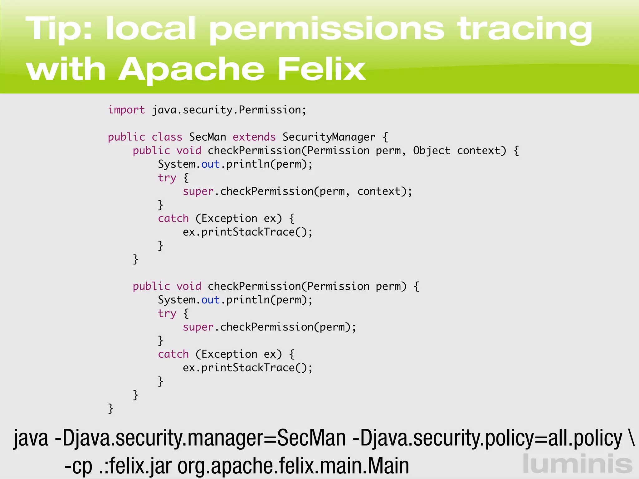 Tip: local permissions tracing 
with Apache Felix 
luminis 
import java.security.Permission; 
public class SecMan extends SecurityManager { 
public void checkPermission(Permission perm, Object context) { 
System.out.println(perm); 
try { 
super.checkPermission(perm, context); 
} 
catch (Exception ex) { 
ex.printStackTrace(); 
} 
} 
public void checkPermission(Permission perm) { 
System.out.println(perm); 
try { 
super.checkPermission(perm); 
} 
catch (Exception ex) { 
ex.printStackTrace(); 
} 
} 
} 
java -Djava.security.manager=SecMan -Djava.security.policy=all.policy  
-cp .:felix.jar org.apache.felix.main.Main 
 