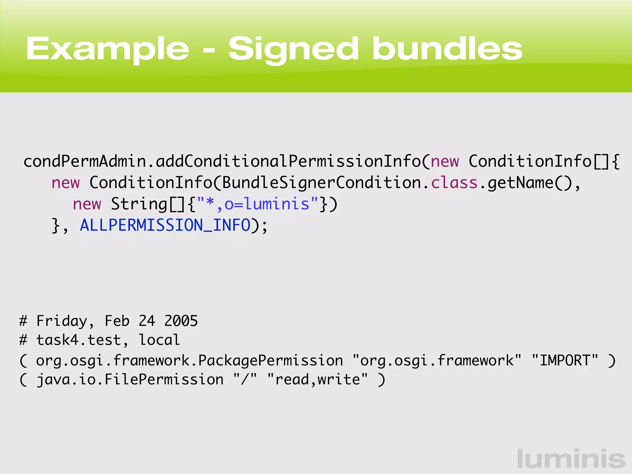 Example - Signed bundles 
condPermAdmin.addConditionalPermissionInfo(new ConditionInfo[]{ 
new ConditionInfo(BundleSignerCondition.class.getName(), 
new String[]{"*,o=luminis"}) 
}, ALLPERMISSION_INFO); 
# Friday, Feb 24 2005 
# task4.test, local 
( org.osgi.framework.PackagePermission "org.osgi.framework" "IMPORT" ) 
( java.io.FilePermission "/" "read,write" ) 
luminis 
 