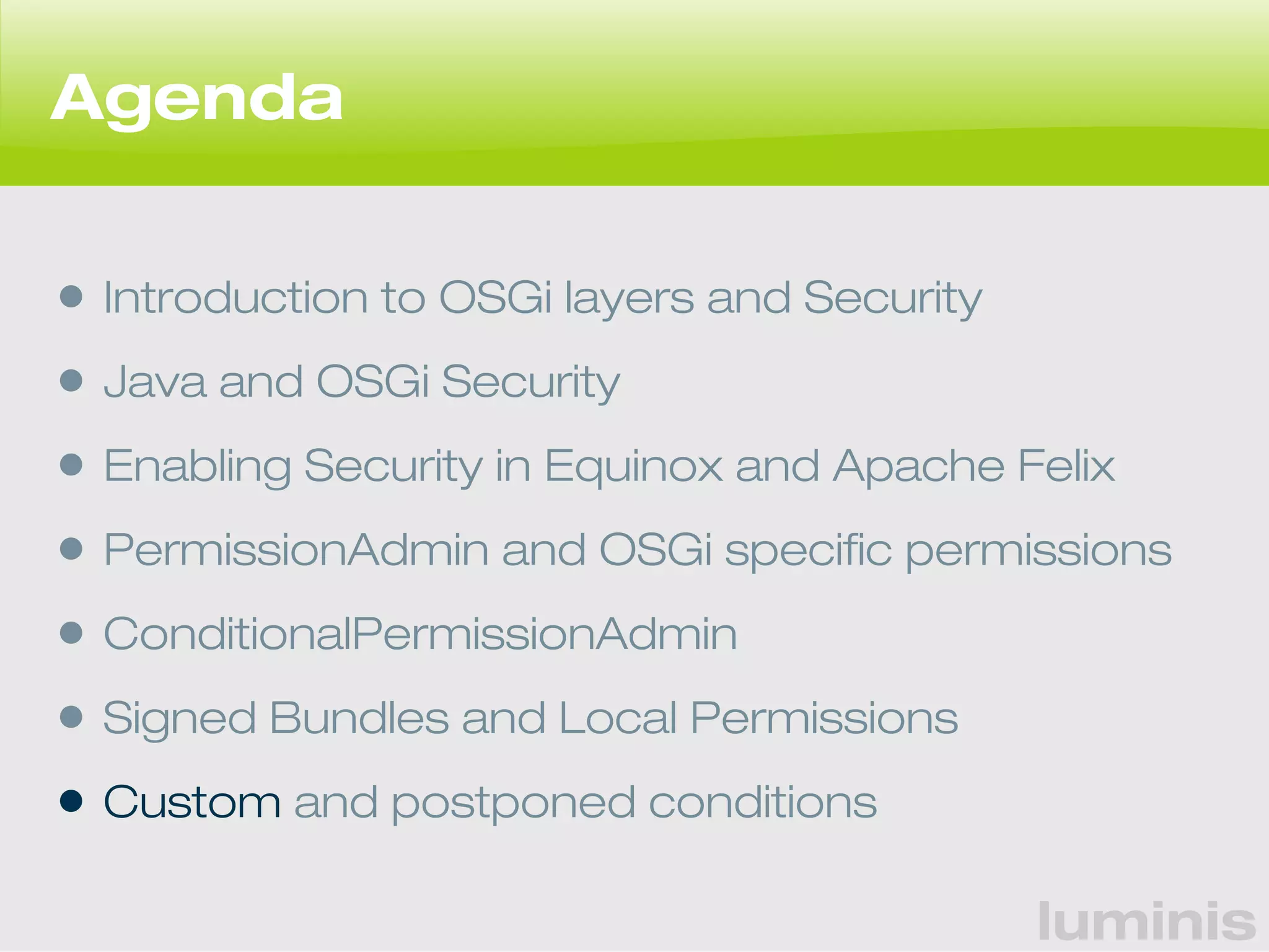 luminis 
Agenda 
• Introduction to OSGi layers and Security 
• Java and OSGi Security 
• Enabling Security in Equinox and Apache Felix 
• PermissionAdmin and OSGi specific permissions 
• ConditionalPermissionAdmin 
• Signed Bundles and Local Permissions 
• Custom and postponed conditions 
 