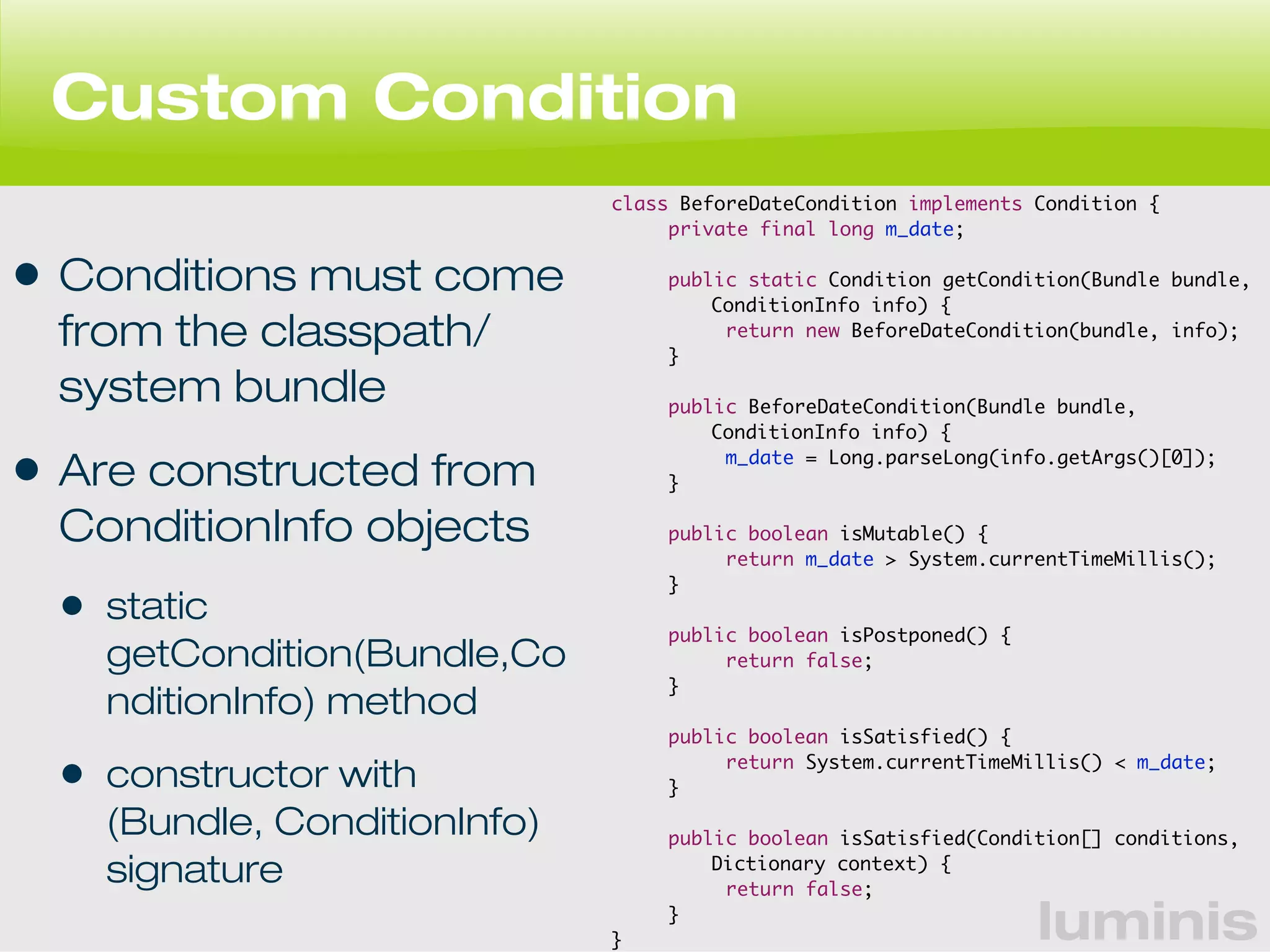 luminis 
Custom Condition 
• Conditions must come 
from the classpath/ 
system bundle 
• Are constructed from 
ConditionInfo objects 
• static 
getCondition(Bundle,Co 
nditionInfo) method 
• constructor with 
(Bundle, ConditionInfo) 
signature 
class BeforeDateCondition implements Condition { 
private final long m_date; 
public static Condition getCondition(Bundle bundle, 
ConditionInfo info) { 
return new BeforeDateCondition(bundle, info); 
} 
public BeforeDateCondition(Bundle bundle, 
ConditionInfo info) { 
m_date = Long.parseLong(info.getArgs()[0]); 
} 
public boolean isMutable() { 
return m_date > System.currentTimeMillis(); 
} 
public boolean isPostponed() { 
return false; 
} 
public boolean isSatisfied() { 
return System.currentTimeMillis() < m_date; 
} 
public boolean isSatisfied(Condition[] conditions, 
Dictionary context) { 
return false; 
} 
} 
 