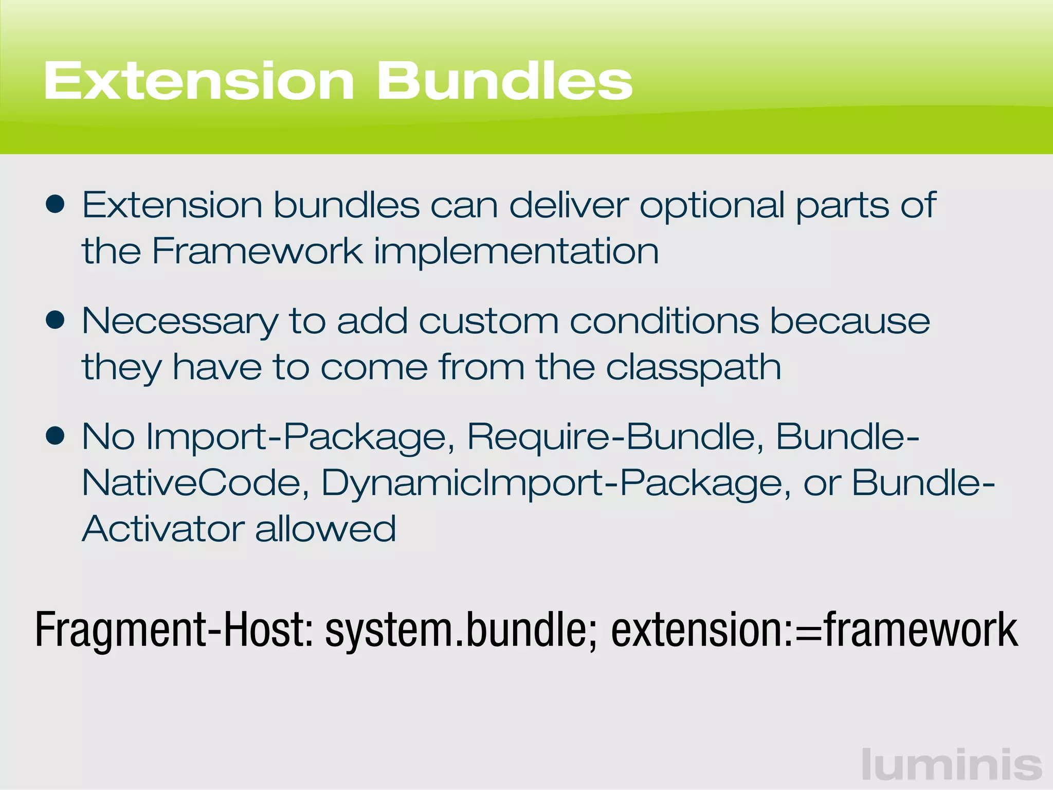 luminis 
Extension Bundles 
• Extension bundles can deliver optional parts of 
the Framework implementation 
• Necessary to add custom conditions because 
they have to come from the classpath 
• No Import-Package, Require-Bundle, Bundle- 
NativeCode, DynamicImport-Package, or Bundle- 
Activator allowed 
Fragment-Host: system.bundle; extension:=framework 
 