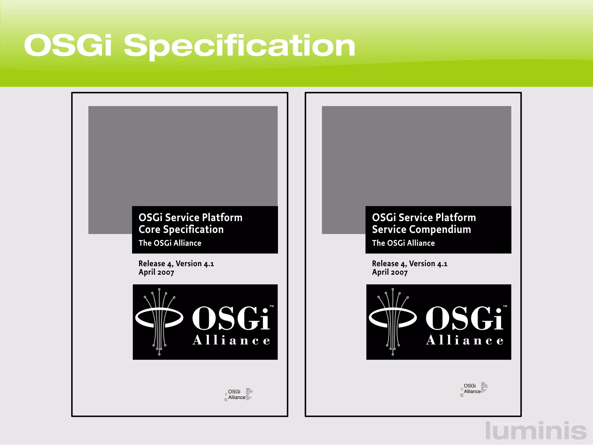 luminis 
OSGi Specification 
OSGi Service Platform 
Service Compendium 
The OSGi Alliance 
Release 4, Version 4.1 
April 2007 
OSGi 
Alliance 
Digitally 
signed by 
OSGi Alliance 
DN: cn=OSGi 
Alliance, c=US 
Date: 
2007.02.22 
14:44:10 + 
01'00' 
Signatu 
re Not 
Verified 
OSGi Service Platform 
Core Specification 
The OSGi Alliance 
Release 4, Version 4.1 
April 2007 
OSGi 
Alliance 
Digitally 
signed by 
OSGi Alliance 
DN: cn=OSGi 
Alliance, 
c=US 
Date: 
2007.02.22 
14:45:47 + 
01'00' 
Signatur 
e Not 
Verified 
 