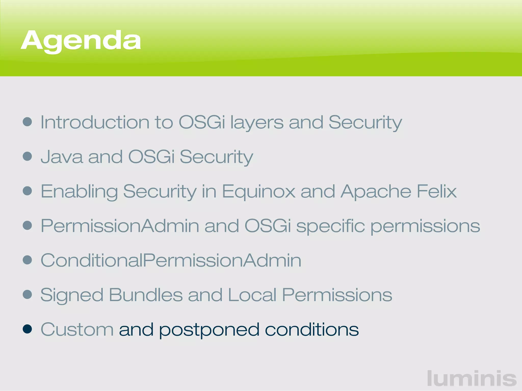 luminis 
Agenda 
• Introduction to OSGi layers and Security 
• Java and OSGi Security 
• Enabling Security in Equinox and Apache Felix 
• PermissionAdmin and OSGi specific permissions 
• ConditionalPermissionAdmin 
• Signed Bundles and Local Permissions 
• Custom and postponed conditions 
 