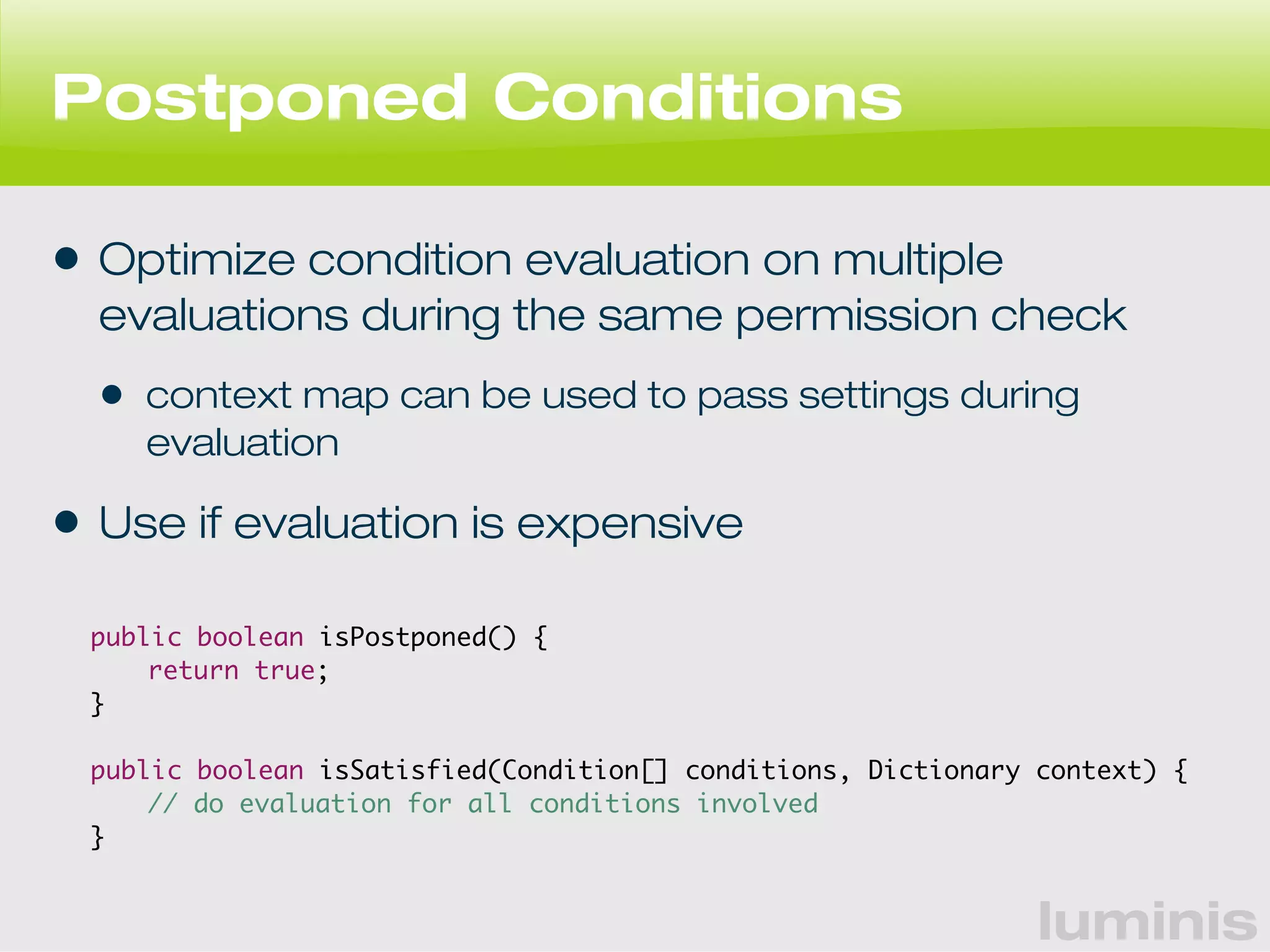 luminis 
Postponed Conditions 
• Optimize condition evaluation on multiple 
evaluations during the same permission check 
• context map can be used to pass settings during 
evaluation 
• Use if evaluation is expensive 
public boolean isPostponed() { 
return true; 
} 
public boolean isSatisfied(Condition[] conditions, Dictionary context) { 
// do evaluation for all conditions involved 
} 
 