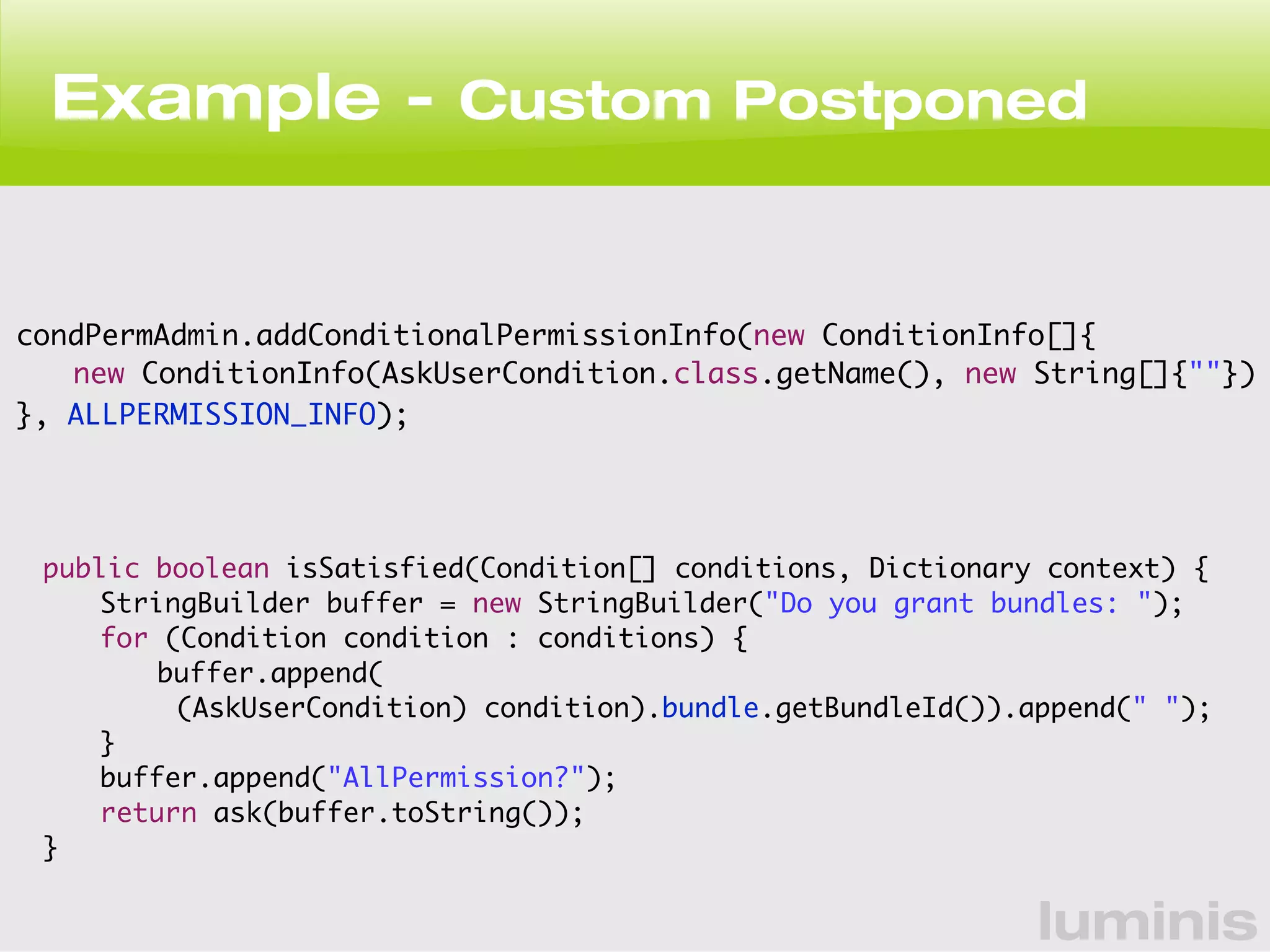 Example - Custom Postponed 
condPermAdmin.addConditionalPermissionInfo(new ConditionInfo[]{ 
new ConditionInfo(AskUserCondition.class.getName(), new String[]{""}) 
luminis 
}, ALLPERMISSION_INFO); 
public boolean isSatisfied(Condition[] conditions, Dictionary context) { 
StringBuilder buffer = new StringBuilder("Do you grant bundles: "); 
for (Condition condition : conditions) { 
buffer.append( 
(AskUserCondition) condition).bundle.getBundleId()).append(" "); 
} 
buffer.append("AllPermission?"); 
return ask(buffer.toString()); 
} 
 