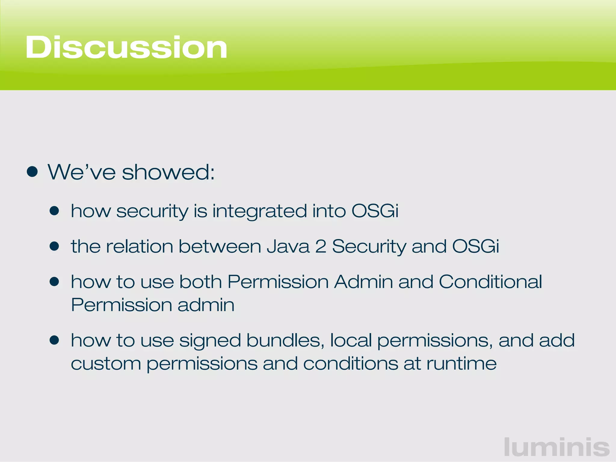 luminis 
Discussion 
• We’ve showed: 
• how security is integrated into OSGi 
• the relation between Java 2 Security and OSGi 
• how to use both Permission Admin and Conditional 
Permission admin 
• how to use signed bundles, local permissions, and add 
custom permissions and conditions at runtime 
 